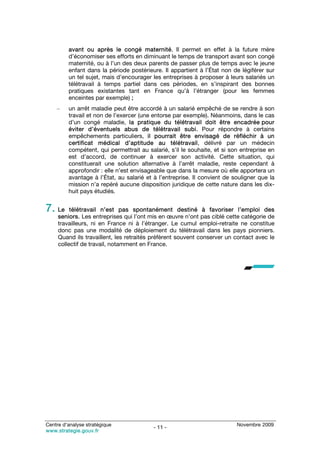 avant ou après le congé maternité. Il permet en effet à la future mère
         d’économiser ses efforts en diminuant le temps de transport avant son congé
         maternité, ou à l’un des deux parents de passer plus de temps avec le jeune
         enfant dans la période postérieure. Il appartient à l’État non de légiférer sur
         un tel sujet, mais d’encourager les entreprises à proposer à leurs salariés un
         télétravail à temps partiel dans ces périodes, en s’inspirant des bonnes
         pratiques existantes tant en France qu’à l’étranger (pour les femmes
         enceintes par exemple) ;
    –    un arrêt maladie peut être accordé à un salarié empêché de se rendre à son
         travail et non de l’exercer (une entorse par exemple). Néanmoins, dans le cas
         d’un congé maladie, la pratique du télétravail doit être encadrée pour
         éviter d’éventuels abus de télétravail subi. Pour répondre à certains
         empêchements particuliers, il pourrait être envisagé de réfléchir à un
         certificat médical d’aptitude au télétravail, délivré par un médecin
         compétent, qui permettrait au salarié, s’il le souhaite, et si son entreprise en
         est d’accord, de continuer à exercer son activité. Cette situation, qui
         constituerait une solution alternative à l’arrêt maladie, reste cependant à
         approfondir : elle n’est envisageable que dans la mesure où elle apportera un
         avantage à l’État, au salarié et à l’entreprise. Il convient de souligner que la
         mission n’a repéré aucune disposition juridique de cette nature dans les dix-
         huit pays étudiés.


7. Le     télétravail n’est pas spontanément destiné à favoriser l’emploi des
     seniors. Les entreprises qui l’ont mis en œuvre n’ont pas ciblé cette catégorie de
     travailleurs, ni en France ni à l’étranger. Le cumul emploi-retraite ne constitue
     donc pas une modalité de déploiement du télétravail dans les pays pionniers.
     Quand ils travaillent, les retraités préfèrent souvent conserver un contact avec le
     collectif de travail, notamment en France.




Centre d’analyse stratégique                                              Novembre 2009
                                         - 11 -
www.strategie.gouv.fr
 
