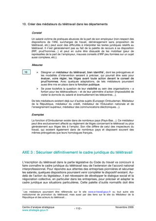 10. Créer des médiateurs du télétravail dans les départements

         Constat

         Un salarié victime de pratiques abusives de la part de son employeur (non-respect des
         dispositions de l’ANI, surcharges de travail, déménagement sans proposition de
         télétravail, etc.) peut avoir des difficultés à interpréter les textes juridiques relatifs au
         télétravail. Il n’est généralement pas au fait de la palette de recours à sa disposition
         (IRP, prud’hommes…) et peut en outre être dissuadé de les mobiliser (peur de
         représailles de la part de l’employeur, mauvais conseils d’IRP peu formées sur un sujet
         aussi complexe, etc.).

         Mesures

    10           Désigner un médiateur du télétravail, bien identifié1, dont les prérogatives et
                 les modalités d’intervention seraient à préciser, qui pourrait être saisi pour
                 évaluer, voire régler, les litiges avant toute action devant le conseil de
                 prud’hommes. Avec quelques adaptations, de tels médiateurs pourraient
                 aussi être mis en place dans la fonction publique.
                 Se pose toutefois la question de leur visibilité au sein des organisations – a
                 fortiori pour les télétravailleurs – et de leur périmètre d’action (impossibilité de
                 visiter le domicile du salarié et éventuellement les télécentres…).

         De tels médiateurs existent déjà sur d’autres sujets (European Ombudsman, Médiateur
         de la République, médiateur du crédit, médiateur de l’Éducation nationale et de
         l’enseignement supérieur, médiateur des communications électroniques…).

         Exemples

         La fonction d’Ombudsman existe dans de nombreux pays (Pays-Bas…). Ce médiateur
         peut être exclusivement affecté au règlement de litiges concernant le télétravail ou plus
         généralement aux litiges liés à l’emploi. Son rôle diffère de celui des inspecteurs du
         travail, qui existent également dans de nombreux pays et disposent souvent des
         mêmes prérogatives que leurs homologues français.




AXE 3 : Sécuriser définitivement le cadre juridique du télétravail

L’inscription du télétravail dans la partie législative du Code du travail va concourir à
faire connaître le cadre juridique du télétravail issu de l’extension de l’accord national
interprofessionnel. Pour répondre aux attentes des entreprises pionnières et sécuriser
les salariés, quelques dispositions pourraient venir compléter le dispositif existant. Au-
delà de l’action du législateur, il est nécessaire de développer le dialogue social et la
négociation collective, en particulier dans les entreprises, pour préciser et adapter le
cadre juridique aux situations particulières. Cette palette d’outils normatifs doit être

1
  Les médiateurs pourraient être référencés sur le site www.e-travail.gouv.fr ou tout autre site
institutionnel de promotion du télétravail, mais aussi par des liens sur le site du Médiateur de la
République et des acteurs du télétravail…



Centre d’analyse stratégique                                                         Novembre 2009
                                               - 110 -
www.strategie.gouv.fr
 