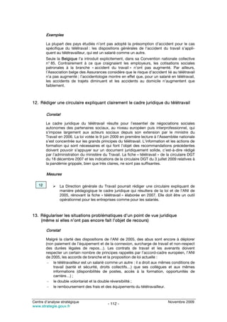 Exemples

        La plupart des pays étudiés n’ont pas adopté la présomption d’accident pour le cas
        spécifique du télétravail : les dispositions générales de l’accident du travail s’appli-
        quent au télétravailleur, qui est un salarié comme un autre.
        Seule la Belgique l’a introduit explicitement, dans sa Convention nationale collective
        n° 85. Contrairement à ce que craignaient les employeurs, les cotisations sociales
        patronales à la branche « accident du travail » n’ont pas augmenté. Par ailleurs,
        l’Association belge des Assurances considère que le risque d’accident lié au télétravail
        n’a pas augmenté ; l’accidentologie montre en effet que, pour un salarié en télétravail,
        les accidents de trajets diminuent et les accidents au domicile n’augmentent que
        faiblement.



12. Rédiger une circulaire expliquant clairement le cadre juridique du télétravail

        Constat

        Le cadre juridique du télétravail résulte pour l’essentiel de négociations sociales
        autonomes des partenaires sociaux, au niveau européen puis interprofessionnel, qui
        s’impose largement aux acteurs sociaux depuis son extension par le ministre du
        Travail en 2006. La loi votée le 9 juin 2009 en première lecture à l’Assemblée nationale
        s’est concentrée sur les grands principes du télétravail. L’information et les actions de
        formation qui sont nécessaires et qui font l’objet des recommandations précédentes
        doivent pouvoir s’appuyer sur un document juridiquement solide, c’est-à-dire rédigé
        par l’administration du ministère du Travail. La fiche « télétravail » de la circulaire DGT
        du 18 décembre 2007 et les indications de la circulaire DGT du 3 juillet 2009 relatives à
        la pandémie grippale, bien que très claires, ne sont pas suffisantes.

        Mesures

   12           La Direction générale du Travail pourrait rédiger une circulaire expliquant de
                manière pédagogique le cadre juridique qui résultera de la loi et de l’ANI de
                2005, rénovant la fiche « télétravail » élaborée en 2007. Elle doit être un outil
                opérationnel pour les entreprises comme pour les salariés.



13. Régulariser les situations problématiques d’un point de vue juridique
    (même si elles n’ont pas encore fait l’objet de recours)

        Constat

        Malgré la clarté des dispositions de l’ANI de 2005, des abus sont encore à déplorer
        (non paiement de l’équipement et de la connexion, surcharge de travail et non-respect
        des durées légales de repos…). Les contrats de travail et les avenants doivent
        respecter un certain nombre de principes rappelés par l’accord-cadre européen, l’ANI
        de 2005, les accords de branche et la proposition de loi actuelle :
         – le télétravailleur est un salarié comme un autre : il a droit aux mêmes conditions de
            travail (santé et sécurité, droits collectifs…) que ses collègues et aux mêmes
            informations (disponibilités de postes, accès à la formation, opportunités de
            carrière…) ;
         – le double volontariat et la double réversibilité ;
         – le remboursement des frais et des équipements du télétravailleur.


Centre d’analyse stratégique                                                      Novembre 2009
                                             - 112 -
www.strategie.gouv.fr
 