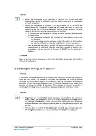 Mesures

   13           Inciter les entreprises et les branches à négocier sur le télétravail sans
                toutefois faire entrer le télétravail dans les thèmes soumis à la négociation
                annuelle obligatoire.
                Inciter les entreprises à procéder à la régularisation de la situation des
                télétravailleurs par un avenant obligatoire au contrat de travail (si celui-ci ne
                mentionne pas dès l’origine le télétravail), dans le respect strict du Code du
                travail et de l’accord national interprofessionnel de 2005.
                o À titre indicatif, les avenants au contrat de travail pourront mentionner les
                     points suivants :
                     - les mesures de protection des données, en particulier en situation de
                          nomadisme ;
                     - les mesures de protection de la vie privée (information du télétravailleur
                          sur les dispositifs de surveillance, plage horaire pour les contacts…) ;
                o Des actions de promotion auprès des entreprises/secteurs pratiquant
                     massivement le télétravail informel (high-tech, conseil…) peuvent être
                     envisagées, via par exemple le Syntec, le CIGREF ou les partenaires
                     sociaux.

        Exemples

        Dans la grande majorité des pays, le télétravail fait l’objet de contrats de travail ou
        d’avenants particuliers.



14. Clarifier la prise en charge par les assurances

        Constat

        L’assurance du télétravailleur explicite rarement les conditions exactes de couverture
        dans les cas limites. Les assureurs adoptent des principes de prise en charge
        variables, y compris parfois au sein d’une même compagnie. Le matériel professionnel
        peut être pris en charge par l’assurance de l’employeur, l’assurance du salarié peut
        prendre en charge les dégâts à domicile… Pour rassurer les parties prenantes, il
        semble pertinent de préciser les conditions d’assurance dans le contrat de travail.


        Mesures

   14           Organiser une concertation entre assureurs (associations des assureurs
                FFSA, GEMA…) et entreprises pour qu’ils étudient les possibles conséquences
                du passage en télétravail, sur les cotisations de l’employeur et/ou du salarié,
                et éventuellement fixent des principes de prise en charge et de couverture des
                risques.
                Préciser dans le contrat de travail (ou son avenant) les conditions de prise
                en charge d’assurance, au cas par cas et suivant de bonnes pratiques.




Centre d’analyse stratégique                                                     Novembre 2009
                                             - 113 -
www.strategie.gouv.fr
 