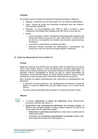 Exemples

        De nombreux pays ont adopté des dispositions fiscales favorables au télétravail :
                Belgique : contribution pouvant aller jusque 10 % du salaire du télétravailleur ;
                Japon : mesure de soutien aux entreprises investissant dans des infrastruc-
                tures facilitant le télétravail ;
                Pays-Bas : le PC-privéregeling entre 1998 et 2003 a consisté à payer
                l’équipement informatique des ménages (coût 500 millions d’euros par an) ;
                Suède :
                o mesure d’incitation fiscale à l’équipement informatique des ménages (coût
                   environ 200 millions d’euros par an) : entre 1998 et 2007, 2 millions de PC
                   ont été mis à la disposition (ou location) des employés après achat par
                   l’employeur ;
                o subvention au raccordement au réseau haut débit ;
                o déductions fiscales accordées aux télétravailleurs : compensation des
                   travaux pour mise aux normes d’une pièce dédiée au télétravail…




16. Créer les télécentres de l’ère du Web 2.0.


        Constat

        Malgré les initiatives de la DATAR dans les années 1990, les télécentres n’ont jamais
        connu l’essor espéré ; depuis, la notion de télécentre est connotée négativement. Or
        certains de ces centres fonctionnent correctement (réseaux de télécentres d’IBM…) et
        disposent d’atouts considérables en termes de prise en charge assurantielle, de
        socialisation, de sécurité informatique, etc. Selon certains experts, il existe un marché
        potentiel qui ne pourra décoller sans l’intervention initiale des pouvoirs publics.
        Deux situations se prêtent particulièrement bien aujourd’hui au développement des
        télécentres :
        –   la deuxième couronne parisienne : leur développement permettrait au salarié de
            gagner un temps de déplacement qui peut s’élever jusqu’à une ou deux heures
            par jour ;
        –   les zones rurales où les télécentres constituent un moyen de favoriser l’emploi.


        Mesures

   16           A minima, redynamiser le réseau de télécentres actuel (financements,
                promotion, formation des acteurs…).
                Expérimenter puis éventuellement généraliser de nouveaux projets, en
                réalisant des montages adaptés à chaque situation associant les acteurs ad
                hoc (en particulier les collectivités locales) :
                o télécentres en partenariat public/privé au niveau local, ou opérés par les
                     collectivités locales… ;
                o mobilisation des entreprises potentiellement concernées (chaînes hôte-
                     lières disposant de salons pour télétravailleur…) ;




Centre d’analyse stratégique                                                      Novembre 2009
                                             - 115 -
www.strategie.gouv.fr
 