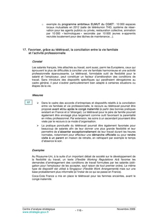o   exemple du programme ambitieux ELMUT du CGIET : 10 000 espaces
                    locaux mutualisés en 2012 (salle de téléréunion THD, système de réser-
                    vation pour les agents publics ou privés, restauration collective, animation
                    par 10 000 « technologues » secondés par 10 000 jeunes e-apprentis
                    recrutés localement pour des tâches de maintenance…).



17. Favoriser, grâce au télétravail, la conciliation entre la vie familiale
    et l’activité professionnelle

        Constat

        Les salariés français, très attachés au travail, sont aussi, parmi les Européens, ceux qui
        éprouvent le plus de difficultés à concilier une vie familiale harmonieuse et une activité
        professionnelle épanouissante. Le télétravail, formidable outil de flexibilité pour le
        salarié et l’employeur, peut constituer un facteur d’amélioration des conditions de
        travail. Sans introduire des dispositifs spécifiques qui paraîtraient dérogatoires au
        cadre général, il peut s’avérer particulièrement bien adapté à certaines situations ou
        étapes de la vie.


        Mesures

   17           Dans le cadre des accords d’entreprises et dispositifs relatifs à la conciliation
                entre vie familiale et vie professionnelle, le recours au télétravail pourrait être
                proposé avant et/ou après le congé maternité (à partir des bonnes pratiques
                existant en France et à l’étranger). Le télétravail pour le père de famille pourrait
                également être envisagé plus largement comme outil favorisant la parentalité
                en milieu professionnel. Par extension, les soins à un ascendant pourraient être
                visés par le recours à ce mode d’organisation.
                La pratique ponctuelle du télétravail pourrait être également favorisée pour
                beaucoup de salariés afin de leur donner une plus grande flexibilité et leur
                permettre de s’absenter exceptionnellement de leur travail durant les heures
                normales, notamment pour effecteur une démarche officielle ou pour rendre
                visite à un parent en maison de retraite, en rattrapant par exemple le temps
                d’absence le soir.


        Exemples

        Au Royaume-Uni, à la suite d’un important débat de société sur le développement de
        la flexibilité du travail, un texte (Flexible Working Regulations Act) favorise les
        demandes d’aménagement des conditions de travail formulées par les salariés (obli-
        gation pour l’employeur de les accepter, sauf raison de tout premier ordre). Le même
        type de dispositif est utilisé à Singapour (Flexible Work Arrangements) mais sur une
        base probablement plus informelle (à l’instar de ce qui se passe en France).
        Coca-Cola France a mis en place le télétravail pour les femmes enceintes, avant le
        congé maternité.




Centre d’analyse stratégique                                                       Novembre 2009
                                             - 116 -
www.strategie.gouv.fr
 