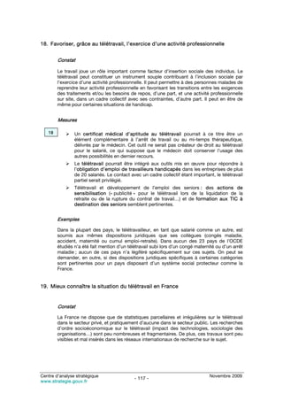 18. Favoriser, grâce au télétravail, l’exercice d’une activité professionnelle


        Constat

        Le travail joue un rôle important comme facteur d’insertion sociale des individus. Le
        télétravail peut constituer un instrument souple contribuant à l’inclusion sociale par
        l’exercice d’une activité professionnelle. Il peut permettre à des personnes malades de
        reprendre leur activité professionnelle en favorisant les transitions entre les exigences
        des traitements et/ou les besoins de repos, d’une part, et une activité professionnelle
        sur site, dans un cadre collectif avec ses contraintes, d’autre part. Il peut en être de
        même pour certaines situations de handicap.


        Mesures

   18           Un certificat médical d’aptitude au télétravail pourrait à ce titre être un
                élément complémentaire à l’arrêt de travail ou au mi-temps thérapeutique,
                délivrés par le médecin. Cet outil ne serait pas créateur de droit au télétravail
                pour le salarié, ce qui suppose que le médecin doit conserver l’usage des
                autres possibilités en dernier recours.
                Le télétravail pourrait être intégré aux outils mis en œuvre pour répondre à
                l’obligation d’emploi de travailleurs handicapés dans les entreprises de plus
                de 20 salariés. Le contact avec un cadre collectif étant important, le télétravail
                partiel serait privilégié.
                Télétravail et développement de l’emploi des seniors : des actions de
                sensibilisation (« publicité » pour le télétravail lors de la liquidation de la
                retraite ou de la rupture du contrat de travail…) et de formation aux TIC à
                destination des seniors semblent pertinentes.


        Exemples

        Dans la plupart des pays, le télétravailleur, en tant que salarié comme un autre, est
        soumis aux mêmes dispositions juridiques que ses collègues (congés maladie,
        accident, maternité ou cumul emploi-retraite). Dans aucun des 23 pays de l’OCDE
        étudiés n’a été fait mention d’un télétravail subi lors d’un congé maternité ou d’un arrêt
        maladie ; aucun de ces pays n’a légiféré spécifiquement sur ces sujets. On peut se
        demander, en outre, si des dispositions juridiques spécifiques à certaines catégories
        sont pertinentes pour un pays disposant d’un système social protecteur comme la
        France.


19. Mieux connaître la situation du télétravail en France


        Constat

        La France ne dispose que de statistiques parcellaires et irrégulières sur le télétravail
        dans le secteur privé, et pratiquement d’aucune dans le secteur public. Les recherches
        d’ordre socioéconomique sur le télétravail (impact des technologies, sociologie des
        organisations…) sont peu nombreuses et fragmentaires. De plus, ces travaux sont peu
        visibles et mal insérés dans les réseaux internationaux de recherche sur le sujet.




Centre d’analyse stratégique                                                     Novembre 2009
                                             - 117 -
www.strategie.gouv.fr
 