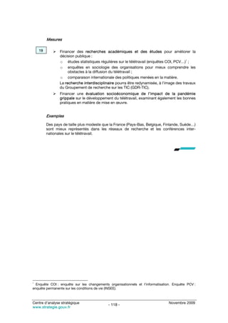 Mesures

    19          Financer des recherches académiques et des études pour améliorer la
                décision publique :
                o études statistiques régulières sur le télétravail (enquêtes COI, PCV…)1 ;
                o enquêtes en sociologie des organisations pour mieux comprendre les
                     obstacles à la diffusion du télétravail ;
                o comparaison internationale des politiques menées en la matière.
                La recherche interdisciplinaire pourra être redynamisée, à l’image des travaux
                du Groupement de recherche sur les TIC (GDR-TIC).
                Financer une évaluation socioéconomique de l’impact de la pandémie
                grippale sur le développement du télétravail, examinant également les bonnes
                pratiques en matière de mise en œuvre.


         Exemples

         Des pays de taille plus modeste que la France (Pays-Bas, Belgique, Finlande, Suède…)
         sont mieux représentés dans les réseaux de recherche et les conférences inter-
         nationales sur le télétravail.




1
  Enquête COI : enquête sur les changements organisationnels et l’informatisation. Enquête PCV :
enquête permanente sur les conditions de vie (INSEE).



Centre d’analyse stratégique                                                    Novembre 2009
                                            - 118 -
www.strategie.gouv.fr
 