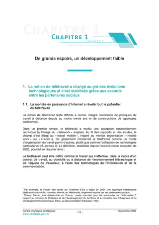 De grands espoirs, un développement faible




1. La notion de télétravail a changé au gré des évolutions
   technologiques et s’est stabilisée grâce aux accords
   entre les partenaires sociaux

1.1. La montée en puissance d’Internet a révélé tout le potentiel
     du télétravail

La notion de télétravail reste difficile à cerner, malgré l’existence de pratiques de
travail à distance depuis au moins trente ans et de constructions de typologies
           1
pertinentes .

Dans un premier temps, le télétravail a revêtu une acception essentiellement
           2
technique (à l’image du « telework » anglais). Au fil des rapports et des études, le
champ s’est élargi au « travail mobile », inspiré du monde anglo-saxon (« mobile
work » ou « e-work »). Ce glissement consacrait le télétravail comme un mode
d’organisation du travail parmi d’autres, plutôt que comme l’utilisation de technologies
particulières (cf. annexe 3). La définition, stabilisée depuis l’accord-cadre européen de
2002, pourrait se résumer ainsi :

Le télétravail peut être défini comme le travail qui s’effectue, dans le cadre d’un
contrat de travail, au domicile ou à distance de l’environnement hiérarchique et
de l’équipe du travailleur, à l’aide des technologies de l’information et de la
communication.




1
  Par exemple, le Forum des droits sur l’Internet (FDI) a établi en 2004 une typologie intéressante
(télétravail à domicile, nomade, alterné, en télécentre), largement reprise par les partenaires sociaux.
2
  Thierry Breton, Les téléservices en France : quels marchés pour les autoroutes de l’information ?,
rapport au ministre de l’Intérieur et de l’Aménagement du territoire et au ministre des Entreprises et du
Développement économique, Paris, La Documentation française, 1994.



Centre d’analyse stratégique                                                           Novembre 2009
                                                 - 12 -
www.strategie.gouv.fr
 