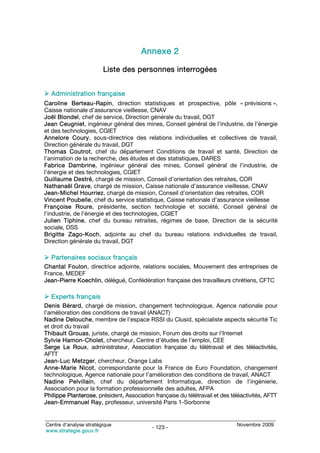 Annexe 2

                        Liste des personnes interrogées


  Administration française
Caroline Berteau-Rapin, direction statistiques et prospective, pôle « prévisions »,
Caisse nationale d’assurance vieillesse, CNAV
Joël Blondel, chef de service, Direction générale du travail, DGT
Jean Ceugniet, ingénieur général des mines, Conseil général de l’industrie, de l’énergie
et des technologies, CGIET
Annelore Coury, sous-directrice des relations individuelles et collectives de travail,
Direction générale du travail, DGT
Thomas Coutrot, chef du département Conditions de travail et santé, Direction de
l’animation de la recherche, des études et des statistiques, DARES
Fabrice Dambrine, ingénieur général des mines, Conseil général de l’industrie, de
l’énergie et des technologies, CGIET
Guillaume Destré, chargé de mission, Conseil d’orientation des retraites, COR
Nathanaël Grave, chargé de mission, Caisse nationale d’assurance vieillesse, CNAV
Jean-Michel Hourriez, chargé de mission, Conseil d’orientation des retraites, COR
Vincent Poubelle, chef du service statistique, Caisse nationale d’assurance vieillesse
Françoise Roure, présidente, section technologie et société, Conseil général de
l’industrie, de l’énergie et des technologies, CGIET
Julien Tiphine, chef du bureau retraites, régimes de base, Direction de la sécurité
sociale, DSS
Brigitte Zago-Koch, adjointe au chef du bureau relations individuelles de travail,
Direction générale du travail, DGT

  Partenaires sociaux français
Chantal Foulon, directrice adjointe, relations sociales, Mouvement des entreprises de
France, MEDEF
Jean-Pierre Koechlin, délégué, Confédération française des travailleurs chrétiens, CFTC

  Experts français
Denis Bérard, chargé de mission, changement technologique, Agence nationale pour
l’amélioration des conditions de travail (ANACT)
Nadine Delouche, membre de l’espace RSSI du Clusid, spécialiste aspects sécurité Tic
et droit du travail
Thibault Grouas, juriste, chargé de mission, Forum des droits sur l’Internet
Sylvie Hamon-Cholet, chercheur, Centre d’études de l’emploi, CEE
Serge Le Roux, administrateur, Association française du télétravail et des téléactivités,
AFTT
Jean-Luc Metzger, chercheur, Orange Labs
Anne-Marie Nicot, correspondante pour la France de Euro Foundation, changement
technologique, Agence nationale pour l’amélioration des conditions de travail, ANACT
Nadine Pelvillain, chef du département Informatique, direction de l’ingénierie,
Association pour la formation professionnelle des adultes, AFPA
Philippe Planterose, président, Association française du télétravail et des téléactivités, AFTT
Jean-Emmanuel Ray, professeur, université Paris 1-Sorbonne


Centre d’analyse stratégique                                                  Novembre 2009
                                           - 123 -
www.strategie.gouv.fr
 