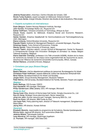 Jérémie Rosanvallon, chercheur, Centre d’études de l’emploi, CEE
Nicole Turbe-Suetens, expert européen en télétravail, Distance-Expert
Jean-Louis Zanda, chargé d’études, Direction des études et des évaluations, Pôle emploi

  Experts européens et internationaux
Svein Bergum, Eastern Norway Research Institute, Norvège
John Gundry, Knowledge Ability Ltd., Royaume-Uni
Esther Hoffmann, Tshwane University of Technology, Afrique du Sud
Ursula Huws, experte du télétravail, Analytica Social and Economic Research,
Royaume-Uni
Gareis Karsten, Empirica Gesellschaft für Kommunikations-und Technologieforschung
mbH, Allemagne
Diana Limburg, Oxford Brookes University, Royaume-Uni
Pascale Peters, Institute for Management Research, université Nijmegen, Pays-Bas
Sirkemaa Seppo, Turku School of Economics, Finlande
Wendy Spinks, Tokyo University of Sciences, Japon
Laurent Taskin, directeur adjoint, Louvain School of Management, Center for Research
in Entrepreneurial Change and Innovation Strategies et animateur du réseau Belgian
Telework Academy, Belgique
Diane-Gabrielle Tremblay, professeur à la Télé-université (UQAM), titulaire de la chaire
de recherche du Canada sur les enjeux socio-organisationnels de l’économie du savoir,
directrice de l’Alliance de recherche Universités-Communautés, ARUC, Canada
Michel Walrave, université d’Anvers, Belgique

   Entretiens par pays (Roland Berger)
Allemagne
Beatrix Behrens, chef du département politique du personnel, Bundesagentur für Arbeit
Christiane Flüter-Hoffmann, experte télétravail, Institut der deutschen Wirtschaft Köln
Mme Höhne, Bundesministerium für Arbeit und Soziales
Jürgen Kühn, Group Diversity Management, Deutsche Telekom
Peter Mohns, chef de bureau, Bundesministerium für Familie, Senioren, Frauen und Jugend
Belgique
Robin Bellings, CIO Europe, CISCO
Paul Hautekiet, HR manager, Electrabel
Philip Vandervoort, Ellke Jorens, CEO, HR manager, Microsoft
Corée du Sud
Seung-hwan Cha, director of Home-base Call Center, Dongbu Insurance Co., Ltd
Hyo-jin Hong, Strategic future planning team, Senior researcher
Jong-min Jeon, Human resource part, manager, Samsung SDS Co., Ltd
Soon-ho Kwon, HR director, IBM Corée du Sud
Joo-hwan Park, Policy planning team, director of Telework management, Dongdaemoon
Ward Office
Jeong Won, HR director, Korean Airlines
Danemark
Elizabeth Berents, responsable du programme de formations, Danske fysioterapeuter
Winnie Holm, régional HR-director, ALD automotive (filiale SG)
Jérémie Millard, Teknologisk Institute
Lene Mondrup, HR manager, Boehringer-Ingelheim
JL Thomsen, HR manager, SAS Data CSC




Centre d’analyse stratégique                                            Novembre 2009
                                        - 124 -
www.strategie.gouv.fr
 