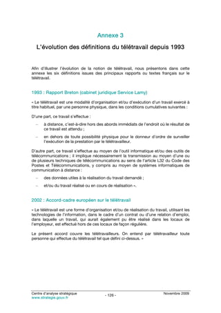 Annexe 3
   L’évolution des définitions du télétravail depuis 1993


Afin d’illustrer l’évolution de la notion de télétravail, nous présentons dans cette
annexe les six définitions issues des principaux rapports ou textes français sur le
télétravail.


1993 : Rapport Breton (cabinet juridique Service Lamy)

« Le télétravail est une modalité d’organisation et/ou d’exécution d’un travail exercé à
titre habituel, par une personne physique, dans les conditions cumulatives suivantes :

D’une part, ce travail s’effectue :
  –    à distance, c’est-à-dire hors des abords immédiats de l’endroit où le résultat de
       ce travail est attendu ;
  –    en dehors de toute possibilité physique pour le donneur d’ordre de surveiller
       l’exécution de la prestation par le télétravailleur.

D’autre part, ce travail s’effectue au moyen de l’outil informatique et/ou des outils de
télécommunications ; il implique nécessairement la transmission au moyen d’une ou
de plusieurs techniques de télécommunications au sens de l’article L32 du Code des
Postes et Télécommunications, y compris au moyen de systèmes informatiques de
communication à distance :
  –    des données utiles à la réalisation du travail demandé ;
  –    et/ou du travail réalisé ou en cours de réalisation ».


2002 : Accord-cadre européen sur le télétravail

« Le télétravail est une forme d’organisation et/ou de réalisation du travail, utilisant les
technologies de l’information, dans le cadre d’un contrat ou d’une relation d’emploi,
dans laquelle un travail, qui aurait également pu être réalisé dans les locaux de
l’employeur, est effectué hors de ces locaux de façon régulière.

Le présent accord couvre les télétravailleurs. On entend par télétravailleur toute
personne qui effectue du télétravail tel que défini ci-dessus. »




Centre d’analyse stratégique                                                Novembre 2009
                                          - 126 -
www.strategie.gouv.fr
 