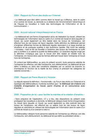 2004 : Rapport du Forum des droits sur l’Internet

« Le télétravail peut être défini comme étant le travail qui s’effectue, dans le cadre
d’un contrat de travail, au domicile ou à distance de l’environnement hiérarchique et
de l’équipe du travailleur à l’aide des technologies de l’information et de la
communication. »


2005 : Accord national interprofessionnel en France

« Le télétravail est une forme d’organisation et/ou de réalisation du travail, utilisant les
technologies de l’information dans le cadre d’un contrat de travail et dans laquelle un
travail, qui aurait également pu être réalisé dans les locaux de l’employeur, est
effectué hors de ces locaux de façon régulière. Cette définition du télétravail permet
d’englober différentes formes de télétravail régulier répondant à un large éventail de
situations et de pratiques sujettes à des évolutions rapides. Elle inclut les salariés
« nomades » mais le fait de travailler à l’extérieur des locaux de l’entreprise ne suffit
pas à conférer à un salarié la qualité de télétravailleur. Le caractère régulier exigé par
la définition n’implique pas que le travail doit être réalisé en totalité hors de
l’entreprise, et n’exclut donc pas les formes alternant travail dans l’entreprise et travail
hors de l’entreprise.

On entend par télétravailleur, au sens du présent accord, toute personne salariée de
l’entreprise qui effectue, soit dès l’embauche, soit ultérieurement, du télétravail tel que
défini ci-dessus ou dans des conditions adaptées par un accord de branche ou
d’entreprise en fonction de la réalité de leur champ et précisant les catégories de
salariés concernés. »


2006 : Rapport de Pierre Morel-à-L’Huissier

Le député reprend la définition « fonctionnelle » du Forum des droits sur l’Internet et la
typologie des télétravailleurs. Il précise toutefois que « le télétravail est d’abord une
modalité d’organisation du travail, parmi d’autres et en concurrence avec
d’autres ».


2009 : Proposition de loi « pour faciliter le maintien et la création d’emplois »

« Sans préjudice de l’application, s’il y a lieu, des dispositions du présent code
protégeant les travailleurs à domicile, le télétravail désigne toute forme d’organisation
du travail dans laquelle un travail, qui aurait également pu être exécuté dans les
locaux de l’employeur, est effectué par un salarié hors de ces locaux de façon
régulière et volontaire en utilisant les technologies de l’information dans le cadre d’un
contrat de travail ou d’un avenant à celui-ci.

Le télétravailleur désigne toute personne salariée de l’entreprise qui effectue, soit dès
l’embauche, soit ultérieurement, du télétravail tel que défini au précédent alinéa ».




Centre d’analyse stratégique                                                Novembre 2009
                                          - 127 -
www.strategie.gouv.fr
 