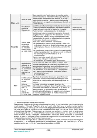Il y a une distinction1 sur le régime de travail et sur les
                                   conditions de travail entre télétravailleur (qui effectue la
                                   totalité de son travail depuis son domicile ou un site à
               World at Work                                                                       Secteur privé
                                   distance des locaux) et « telecommuter » (qui travaille
                                   périodiquement ou régulièrement depuis son domicile ou
États-Unis                         un site distant).
                                   Le télétravail est un aménagement du travail dans lequel
               US Office of
                                   un employé effectue régulièrement des tâches profession-        Secteur public
               Personnel
                                   nelles, depuis son domicile ou depuis les locaux (de            (agences fédérales)
               Management
                                   l’administration) proches de son lieu de résidence.
                                   Le télétravail est une modalité d’organisation du travail. Il
                                   s’agit d’un travail qui pourrait être réalisé dans les locaux
                                   de l’employeur, mais qui est régulièrement effectué en
                                   dehors du lieu de travail, en utilisant les technologies de
                                   l’information et de la communication.
                                   Sont inclus dans la définition, par exemple :
               Accord entre
                                   – le travail à temps plein ou partiel effectué à partir d’un
               partenaires
                                      ordinateur à domicile ou dans d’autres locaux que ceux
               sociaux du
Finlande       23 mai 2005
                                      de l’employeur : travaux de planification, de recherche,
                                      etc.
               (transposition
                                   – le travail réalisé dans un lieu où de nombreux employés
               de l’ACE 2002)
                                      de l’entreprise travaillent au même moment, en utilisant
                                      les technologies de l’information et de la
                                      communication.
                                   Ne sont pas inclus dans la définition retenue :
                                   – les travaux ménagers traditionnels ;
                                   – le travail dans les centres d’appel et de contact.
                                   Le « e-work » est défini non comme un emploi mais
               Ministère de la
                                   comme une méthode de travail ayant recours aux TIC,
               Science, de la
                                   selon laquelle le travail est accompli indépendamment
               Technologie et
                                   d’un lieu donné. Ces méthodes de travail recouvrent :           Secteurs privé
Irlande        du Commerce
                                   – le travail chez soi, à temps plein ou à temps partiel ;       et public
               (« Code of
                                   – le « telecommuting » à savoir l’alternance entre le
               practice » de
                                      domicile et le bureau ;
               2002)
                                   – le travail mobile.
                                   Typologie de prestation de services qui s’effectue en
               Institut national
                                   dehors des limites traditionnelles de l’entreprise sans
               de protection                                                                       Secteur privé
                                   impliquer de transformation des rapports de travail en
               sociale
                                   vigueur.
               Réforme             Un travail effectué par un salarié dans l’une des
   Italie      Bassani 1998        administrations publiques, dans n’importe quel lieu estimé
               (art. 4 loi         compatible avec ce type de prestation, et en dehors du
               n° 191) et          siège de travail, où la prestation sera techniquement           Secteur public
               décret              possible grâce à l’utilisation de supports technologiques
               présidentiel        et informatiques permettant de mettre en liaison les
               n° 70 de 1999       différents sièges du travail.



   1
     La définition de World at Work est la suivante :
   Telecommute: To either periodically or regularly perform work for one’s employer from home or another
   remote location ; Telework: To perform all of one’s work either from home or another remote location,
   either for an employer or through self-employment ; Employee Telecommuter: A regular employee (full or
   part time) who works at home or another remote location at least one day per month during normal
   business hours ; Contract Telecommuter: An individual who works on a contract basis for an employer
   or is self-employed, and who works at home or at a remote location at least one day per month during
   normal business hours ; Employed Telecommuters: Individuals (either employees or contractors)
   working at home or remotely at least one day per month during normal business hours; the sum of
   “employee telecommuters” and “contract telecommuters”.
   Les critères étant très larges (travail à distance périodique avec les TIC, inclusion de toutes les catégories
   de travailleurs…), le nombre de télétravailleurs est relativement important aux États-Unis (21,5 % de la
   population active, soit 14,2 % de l’ensemble de la population en 2008.



   Centre d’analyse stratégique                                                                    Novembre 2009
                                                       - 130 -
   www.strategie.gouv.fr
 