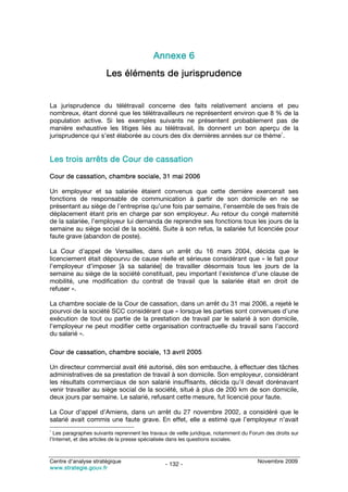 Annexe 6
                       Les éléments de jurisprudence


La jurisprudence du télétravail concerne des faits relativement anciens et peu
nombreux, étant donné que les télétravailleurs ne représentent environ que 8 % de la
population active. Si les exemples suivants ne présentent probablement pas de
manière exhaustive les litiges liés au télétravail, ils donnent un bon aperçu de la
                                                                               1
jurisprudence qui s’est élaborée au cours des dix dernières années sur ce thème .


Les trois arrêts de Cour de cassation

Cour de cassation, chambre sociale, 31 mai 2006

Un employeur et sa salariée étaient convenus que cette dernière exercerait ses
fonctions de responsable de communication à partir de son domicile en ne se
présentant au siège de l’entreprise qu’une fois par semaine, l’ensemble de ses frais de
déplacement étant pris en charge par son employeur. Au retour du congé maternité
de la salariée, l’employeur lui demanda de reprendre ses fonctions tous les jours de la
semaine au siège social de la société. Suite à son refus, la salariée fut licenciée pour
faute grave (abandon de poste).

La Cour d’appel de Versailles, dans un arrêt du 16 mars 2004, décida que le
licenciement était dépourvu de cause réelle et sérieuse considérant que « le fait pour
l’employeur d’imposer [à sa salariée] de travailler désormais tous les jours de la
semaine au siège de la société constituait, peu important l’existence d’une clause de
mobilité, une modification du contrat de travail que la salariée était en droit de
refuser ».

La chambre sociale de la Cour de cassation, dans un arrêt du 31 mai 2006, a rejeté le
pourvoi de la société SCC considérant que « lorsque les parties sont convenues d’une
exécution de tout ou partie de la prestation de travail par le salarié à son domicile,
l’employeur ne peut modifier cette organisation contractuelle du travail sans l’accord
du salarié ».

Cour de cassation, chambre sociale, 13 avril 2005

Un directeur commercial avait été autorisé, dès son embauche, à effectuer des tâches
administratives de sa prestation de travail à son domicile. Son employeur, considérant
les résultats commerciaux de son salarié insuffisants, décida qu’il devait dorénavant
venir travailler au siège social de la société, situé à plus de 200 km de son domicile,
deux jours par semaine. Le salarié, refusant cette mesure, fut licencié pour faute.

La Cour d’appel d’Amiens, dans un arrêt du 27 novembre 2002, a considéré que le
salarié avait commis une faute grave. En effet, elle a estimé que l’employeur n’avait
1
  Les paragraphes suivants reprennent les travaux de veille juridique, notamment du Forum des droits sur
l’Internet, et des articles de la presse spécialisée dans les questions sociales.



Centre d’analyse stratégique                                                          Novembre 2009
                                                - 132 -
www.strategie.gouv.fr
 