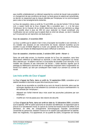 pas modifié unilatéralement un élément essentiel du contrat de travail mais procédé à
un changement de ses conditions de travail. La faute grave du salarié est caractérisée,
ce dernier ne respectant pas la mesure décidée par l’employeur et ne communiquant
pas à celui-ci les renseignements réclamés.

La Cour de cassation, dans un arrêt du 13 avril 2005, au visa de l’article 1134 du Code
civil, a cassé l’arrêt de la Cour d’appel. Elle a considéré que « […] le fait pour
l’employeur de lui imposer de se rendre désormais deux jours par semaine au siège
de la société situé à plus de 200 km pour exécuter ce travail constituait une
modification de son contrat que le salarié était en droit de refuser, ce dont il résultait
qu’il ne pouvait se voir reprocher une faute grave ».

Cour de cassation, 3 novembre 2004

La Cour a arrêté que le salarié n’est ni tenu d’accepter de travailler à son domicile, ni
d’y installer ses dossiers et ses instruments de travail, retenant toutefois qu’une
société n’a pas d’intérêt illégitime à muter une salariée de Paris à Aix-en-Provence,
alors que son emploi de téléprospectrice peut s’effectuer à domicile.

Cour de cassation, chambre sociale, 2 octobre 2001 (arrêt « Abram »)

Dans cet arrêt déjà ancien, la chambre sociale de la Cour de cassation, sans faire
directement référence au télétravail au domicile, a visé cette organisation du travail.
Elle a décidé que « le salarié n’est tenu ni d’accepter de travailler à son domicile, ni d’y
installer ses dossiers et ses instrument de travail ». Cette décision signifie que le
passage au télétravail à domicile est un changement important dans l’organisation du
travail d’un salarié, qui doit par conséquent faire l’objet d’un avenant au contrat de
travail.


Les trois arrêts de Cour d’appel

La Cour d’appel de Paris, dans un arrêt du 16 septembre 2005, considère qu’un
salarié travaillant à domicile ne peut être licencié pour avoir :
–    refusé de se soumettre au contrôle et au suivi du travail à domicile, alors que les
     échanges réguliers de e-mail attestent du contraire et qu’aucun avertissement n’a
     été adressé par l’employeur ;
–    dépassé son forfait Internet deux mois avant les poursuites judiciaires par son
     employeur ;
–    modifié son mot de passe pour des raisons de sécurité.

La Cour d’appel de Paris, dans son arrêt en date du 15 décembre 2004, considère
que la salariée, VRP et cadre autonome en situation de télétravail, ne rapportant pas la
preuve d’un harcèlement moral, la rupture du contrat de travail produit les effets d’une
démission. En effet, les changements technologiques imposés concernaient
l’ensemble du personnel, restaient mineurs et ne visaient pas spécialement la salariée.
Selon les magistrats, il lui appartenait, en sa qualité de cadre, d’organiser son temps




Centre d’analyse stratégique                                                Novembre 2009
                                          - 133 -
www.strategie.gouv.fr
 