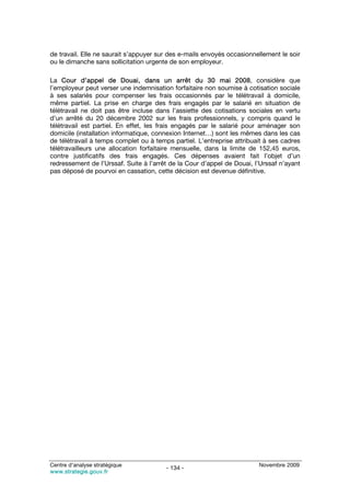 de travail. Elle ne saurait s’appuyer sur des e-mails envoyés occasionnellement le soir
ou le dimanche sans sollicitation urgente de son employeur.

La Cour d’appel de Douai, dans un arrêt du 30 mai 2008, considère que
l’employeur peut verser une indemnisation forfaitaire non soumise à cotisation sociale
à ses salariés pour compenser les frais occasionnés par le télétravail à domicile,
même partiel. La prise en charge des frais engagés par le salarié en situation de
télétravail ne doit pas être incluse dans l’assiette des cotisations sociales en vertu
d’un arrêté du 20 décembre 2002 sur les frais professionnels, y compris quand le
télétravail est partiel. En effet, les frais engagés par le salarié pour aménager son
domicile (installation informatique, connexion Internet…) sont les mêmes dans les cas
de télétravail à temps complet ou à temps partiel. L’entreprise attribuait à ses cadres
télétravailleurs une allocation forfaitaire mensuelle, dans la limite de 152,45 euros,
contre justificatifs des frais engagés. Ces dépenses avaient fait l’objet d’un
redressement de l’Urssaf. Suite à l’arrêt de la Cour d’appel de Douai, l’Urssaf n’ayant
pas déposé de pourvoi en cassation, cette décision est devenue définitive.




Centre d’analyse stratégique                                            Novembre 2009
                                        - 134 -
www.strategie.gouv.fr
 