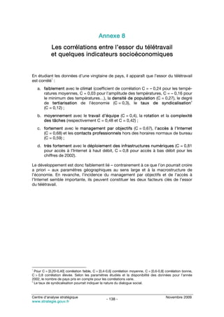 Annexe 8
             Les corrélations entre l’essor du télétravail
             et quelques indicateurs socioéconomiques


En étudiant les données d’une vingtaine de pays, il apparaît que l’essor du télétravail
           1
est corrélé :
    a. faiblement avec le climat (coefficient de corrélation C = – 0,24 pour les tempé-
       ratures moyennes, C = 0,03 pour l’amplitude des températures, C = – 0,16 pour
       le minimum des températures…), la densité de population (C = 0,27), le degré
                                                                                      2
       de tertiarisation de l’économie (C = 0,3), le taux de syndicalisation
       (C = 0,12) ;
    b. moyennement avec le travail d’équipe (C = 0,4), la rotation et la complexité
       des tâches (respectivement C = 0,48 et C = 0,42) ;
    c. fortement avec le management par objectifs (C = 0,67), l’accès à l’Internet
       (C = 0,68) et les contacts professionnels hors des horaires normaux de bureau
       (C = 0,59) ;
    d. très fortement avec le déploiement des infrastructures numériques (C = 0,81
       pour accès à l’Internet à haut débit, C = 0,8 pour accès à bas débit pour les
       chiffres de 2002).

Le développement est donc faiblement lié – contrairement à ce que l’on pourrait croire
a priori – aux paramètres géographiques au sens large et à la macrostructure de
l’économie. En revanche, l’incidence du management par objectifs et de l’accès à
l’Internet semble importante, ils peuvent constituer les deux facteurs clés de l’essor
du télétravail.




1
  Pour C = [0,20-0,40] corrélation faible, C = [0,4-0,6] corrélation moyenne, C = [0,6-0,8] corrélation bonne,
C > 0,8 corrélation élevée. Selon les paramètres étudiés et la disponibilité des données pour l’année
2002, le nombre de pays pris en compte pour les corrélations varie.
2
  Le taux de syndicalisation pourrait indiquer la nature du dialogue social.



Centre d’analyse stratégique                                                               Novembre 2009
                                                   - 138 -
www.strategie.gouv.fr
 