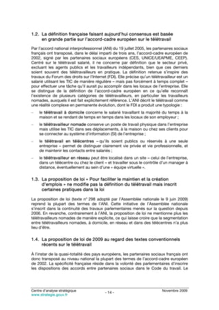 1.2. La définition française faisant aujourd’hui consensus est basée
     en grande partie sur l’accord-cadre européen sur le télétravail

Par l’accord national interprofessionnel (ANI) du 19 juillet 2005, les partenaires sociaux
français ont transposé, dans le délai imparti de trois ans, l’accord-cadre européen de
2002, signé par les partenaires sociaux européens (CES, UNICE/UEAPME, CEEP).
Centré sur le télétravail salarié, il ne concerne par définition que le secteur privé,
excluant les agents publics et les travailleurs indépendants, bien que ces derniers
soient souvent des télétravailleurs en pratique. La définition retenue s’inspire des
travaux du Forum des droits sur l’Internet (FDI). Elle précise qu’un télétravailleur est un
salarié utilisant les TIC de manière régulière – mais pas forcément à temps complet –
pour effectuer une tâche qu’il aurait pu accomplir dans les locaux de l’entreprise. Elle
se distingue de la définition de l’accord-cadre européen en ce qu’elle reconnaît
l’existence de plusieurs catégories de télétravailleurs, en particulier les travailleurs
nomades, auxquels il est fait explicitement référence. L’ANI décrit le télétravail comme
une réalité complexe en permanente évolution, dont le FDI a produit une typologie :
–    le télétravail à domicile concerne le salarié travaillant la majorité du temps à la
     maison et se rendant de temps en temps dans les locaux de son employeur ;
–    le télétravailleur nomade conserve un poste de travail physique dans l’entreprise
     mais utilise les TIC dans ses déplacements, à la maison ou chez ses clients pour
     se connecter au système d’information (SI) de l’entreprise ;
–    le télétravail en télécentres – qu’ils soient publics ou réservés à une seule
     entreprise – permet de distinguer clairement vie privée et vie professionnelle, et
     de maintenir les contacts entre salariés ;
–    le télétravailleur en réseau peut être localisé dans un site – celui de l’entreprise,
     dans un télécentre ou chez le client – et travailler sous le contrôle d’un manager à
     distance, éventuellement au sein d’une « équipe virtuelle ».

1.3. La proposition de loi « Pour faciliter le maintien et la création
     d’emplois » ne modifie pas la définition du télétravail mais inscrit
     certaines pratiques dans la loi

La proposition de loi (texte n° 298 adopté par l’Assemblée nationale le 9 juin 2009)
reprend la plupart des termes de l’ANI. Cette initiative de l’Assemblée nationale
s’inscrit dans la continuité des travaux parlementaires menés sur la question depuis
2006. En revanche, contrairement à l’ANI, la proposition de loi ne mentionne plus les
télétravailleurs nomades de manière explicite, ce qui laisse croire que la segmentation
entre télétravailleurs nomades, à domicile, en réseau et dans des télécentres n’a plus
lieu d’être.

1.4. La proposition de loi de 2009 au regard des textes conventionnels
     récents sur le télétravail

À l’instar de la quasi-totalité des pays européens, les partenaires sociaux français ont
donc transposé au niveau national la plupart des termes de l’accord-cadre européen
de 2002. La spécificité française réside dans la volonté des parlementaires d’inscrire
les dispositions des accords entre partenaires sociaux dans le Code du travail. Le




Centre d’analyse stratégique                                                Novembre 2009
                                          - 14 -
www.strategie.gouv.fr
 