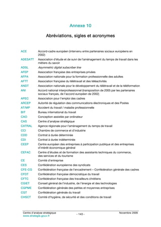 Annexe 10

                    Abréviations, sigles et acronymes


ACE          Accord-cadre européen (intervenu entre partenaires sociaux européens en
             2002)
ADESATT      Association d’étude et de suivi de l’aménagement du temps de travail dans les
             métiers du savoir
ADSL         Asymmetric digital subscriber line
AFEP         Association française des entreprises privées
AFPA         Association nationale pour la formation professionnelle des adultes
AFTT         Association française du télétravail et des téléactivités
ANDT         Association nationale pour le développement du télétravail et de la téléformation
ANI          Accord national interprofessionnel (transposition de 2005 par les partenaires
             sociaux français, de l’accord européen de 2002)
APEC         Association pour l’emploi des cadres
ARCEP        Autorité de régulation des communications électroniques et des Postes
AT/MP        Accident du travail / maladie professionnelle
BIT          Bureau international du travail
CAO          Conception assistée par ordinateur
CAS          Centre d’analyse stratégique
CATRAL       Agence régionale pour l’aménagement du temps de travail
CCI          Chambre de commerce et d’industrie
CDD          Contrat à durée déterminée
CDI          Contrat à durée indéterminée
CEEP         Centre européen des entreprises à participation publique et des entreprises
             d’intérêt économique général
CEFAC        Centre d’études et de formation des assistants techniques du commerce,
             des services et du tourisme
CE           Comité d’entreprise
CES          Confédération européenne des syndicats
CFE-CG       Confédération française de l’encadrement – Confédération générale des cadres
CFDT         Confédération française démocratique du travail
CFTC         Confédération française des travailleurs chrétiens
CGIET        Conseil général de l’industrie, de l’énergie et des technologies
CGPME        Confédération générale des petites et moyennes entreprises
CGT          Confédération générale du travail
CHSCT        Comité d’hygiène, de sécurité et des conditions de travail




 Centre d’analyse stratégique                                                   Novembre 2009
                                               - 143 -
 www.strategie.gouv.fr
 
