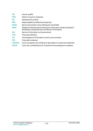 OQ           Ouvrier qualifié
PME          Petite et moyenne entreprise
RS           Représentant syndical
RSE          Responsabilité sociétale des entreprises
SESSI        Service des études et des statistiques industrielles
SIBIS        Statistical indicators benchmarking the information society (Indicateurs
             statistiques comparatifs de la société de l’information)
SIG          Service d’information du Gouvernement
THD          Très haute définition
TIC          Technologies de l’information et de la communication
TPE          Très petite entreprise
UEAPME       Union européenne de l’artisanat et des petites et moyennes entreprises
UNICE        Union des confédérations de l’industrie et des employeurs européens




 Centre d’analyse stratégique                                                Novembre 2009
                                            - 145 -
 www.strategie.gouv.fr
 