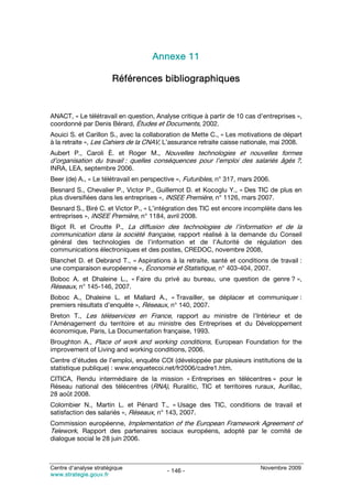 Annexe 11

                        Références bibliographiques


ANACT, « Le télétravail en question, Analyse critique à partir de 10 cas d’entreprises »,
coordonné par Denis Bérard, Études et Documents, 2002.
Aouici S. et Carillon S., avec la collaboration de Mette C., « Les motivations de départ
à la retraite », Les Cahiers de la CNAV, L’assurance retraite caisse nationale, mai 2008.
Aubert P., Caroli È. et Roger M., Nouvelles technologies et nouvelles formes
d’organisation du travail : quelles conséquences pour l’emploi des salariés âgés ?,
INRA, LEA, septembre 2006.
Beer (de) A., « Le télétravail en perspective », Futuribles, n° 317, mars 2006.
Besnard S., Chevalier P., Victor P., Guillemot D. et Kocoglu Y., « Des TIC de plus en
plus diversifiées dans les entreprises », INSEE Première, n° 1126, mars 2007.
Besnard S., Biré C. et Victor P., « L’intégration des TIC est encore incomplète dans les
entreprises », INSEE Première, n° 1184, avril 2008.
Bigot R. et Croutte P., La diffusion des technologies de l’information et de la
communication dans la société française, rapport réalisé à la demande du Conseil
général des technologies de l’information et de l’Autorité de régulation des
communications électroniques et des postes, CREDOC, novembre 2008,
Blanchet D. et Debrand T., « Aspirations à la retraite, santé et conditions de travail :
une comparaison européenne », Économie et Statistique, n° 403-404, 2007.
Boboc A. et Dhaleine L., « Faire du privé au bureau, une question de genre ? »,
Réseaux, n° 145-146, 2007.
Boboc A., Dhaleine L. et Mallard A., « Travailler, se déplacer et communiquer :
premiers résultats d’enquête », Réseaux, n° 140, 2007.
Breton T., Les téléservices en France, rapport au ministre de l’Intérieur et de
l’Aménagement du territoire et au ministre des Entreprises et du Développement
économique, Paris, La Documentation française, 1993.
Broughton A., Place of work and working conditions, European Foundation for the
improvement of Living and working conditions, 2006.
Centre d’études de l’emploi, enquête COI (développée par plusieurs institutions de la
statistique publique) : www.enquetecoi.net/fr2006/cadre1.htm.
CITICA, Rendu intermédiaire de la mission « Entreprises en télécentres » pour le
Réseau national des télécentres (RNA), Ruralitic, TIC et territoires ruraux, Aurillac,
28 août 2008.
Colombier N., Martin L. et Pénard T., « Usage des TIC, conditions de travail et
satisfaction des salariés », Réseaux, n° 143, 2007.
Commission européenne, Implementation of the European Framework Agreement of
Telework, Rapport des partenaires sociaux européens, adopté par le comité de
dialogue social le 28 juin 2006.



Centre d’analyse stratégique                                               Novembre 2009
                                          - 146 -
www.strategie.gouv.fr
 
