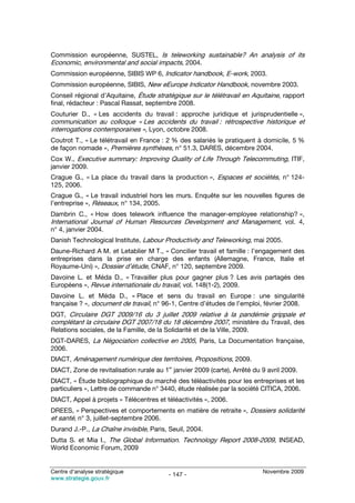 Commission européenne, SUSTEL, Is teleworking sustainable? An analysis of its
Economic, environmental and social impacts, 2004.
Commission européenne, SIBIS WP 6, Indicator handbook, E-work, 2003.
Commission européenne, SIBIS, New eEurope Indicator Handbook, novembre 2003.
Conseil régional d’Aquitaine, Étude stratégique sur le télétravail en Aquitaine, rapport
final, rédacteur : Pascal Rassat, septembre 2008.
Couturier D., « Les accidents du travail : approche juridique et jurisprudentielle »,
communication au colloque « Les accidents du travail : rétrospective historique et
interrogations contemporaines », Lyon, octobre 2008.
Coutrot T., « Le télétravail en France : 2 % des salariés le pratiquent à domicile, 5 %
de façon nomade », Premières synthèses, n° 51.3, DARES, décembre 2004.
Cox W., Executive summary: Improving Quality of Life Through Telecommuting, ITIF,
janvier 2009.
Crague G., « La place du travail dans la production », Espaces et sociétés, n° 124-
125, 2006.
Crague G., « Le travail industriel hors les murs. Enquête sur les nouvelles figures de
l’entreprise », Réseaux, n° 134, 2005.
Dambrin C., « How does telework influence the manager-employee relationship? »,
International Journal of Human Resources Development and Management, vol. 4,
n° 4, janvier 2004.
Danish Technological Institute, Labour Productivity and Teleworking, mai 2005.
Daune-Richard A M. et Letablier M T., « Concilier travail et famille : l’engagement des
entreprises dans la prise en charge des enfants (Allemagne, France, Italie et
Royaume-Uni) », Dossier d’étude, CNAF, n° 120, septembre 2009.
Davoine L. et Méda D., « Travailler plus pour gagner plus ? Les avis partagés des
Européens », Revue internationale du travail, vol. 148(1-2), 2009.
Davoine L. et Méda D., « Place et sens du travail en Europe : une singularité
française ? », document de travail, n° 96-1, Centre d’études de l’emploi, février 2008.
DGT, Circulaire DGT 2009/16 du 3 juillet 2009 relative à la pandémie grippale et
complétant la circulaire DGT 2007/18 du 18 décembre 2007, ministère du Travail, des
Relations sociales, de la Famille, de la Solidarité et de la Ville, 2009.
DGT-DARES, La Négociation collective en 2005, Paris, La Documentation française,
2006.
DIACT, Aménagement numérique des territoires, Propositions, 2009.
                                           er
DIACT, Zone de revitalisation rurale au 1 janvier 2009 (carte), Arrêté du 9 avril 2009.
DIACT, « Étude bibliographique du marché des téléactivités pour les entreprises et les
particuliers », Lettre de commande n° 3440, étude réalisée par la société CITICA, 2006.
DIACT, Appel à projets « Télécentres et téléactivités », 2006.
DREES, « Perspectives et comportements en matière de retraite », Dossiers solidarité
et santé, n° 3, juillet-septembre 2006.
Durand J.-P., La Chaîne invisible, Paris, Seuil, 2004.
Dutta S. et Mia I., The Global Information. Technology Report 2008-2009, INSEAD,
World Economic Forum, 2009


Centre d’analyse stratégique                                                Novembre 2009
                                           - 147 -
www.strategie.gouv.fr
 
