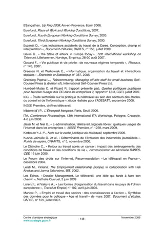 ESangathan, Up Fing 2008, Aix-en-Provence, 6 juin 2008.
Eurofund, Place of Work and Working Conditions, 2007.
Eurofund, Fourth European Working Conditions Survey, 2005.
Eurofund, Third European Working Conditions Survey, 2000.
Euzenat D., « Les indicateurs accidents du travail de la Dares. Conception, champ et
interprétation », Document d’études, DARES, n° 150, juillet 2009.
Gares K., « The State of eWork in Europe today », 12th international workshop on
Telework, Lillehammer, Norvège, Empirica, 28-30 août 2007.
Godard F., « Vie publique et vie privée : de nouveaux régimes temporels », Réseaux,
n° 140, 2007.
Greenan N. et Walkowiak E., « Informatique, organisation du travail et interactions
sociales », Économie et Statistique, n° 387, 2005.
Grensing-Pophal L., Telecommuting: Managing off-site staff for small business, Self-
Counsel Press (a division of), International Self-Counsel Press Ltd.
Humbert-Mulas C. et Picard R. (rapport présenté par), Quelles politiques publiques
pour favoriser l’usage des TIC dans les entreprises ?, rapport n° I-3.3, CGTI, juillet 2007.
IDC, « Étude sectorielle sur la pratique du télétravail au sein des secteurs des études,
du conseil et de l’informatique », étude réalisée pour l’ADESATT, septembre 2008.
INSEE Première, chiffres télétravail.
Iribarne (d’) P., L’Étrangeté française, Paris, Seuil, 2006.
ITA, Conference Proceedings, 13th international ITA Workshop, Pologne, Cracovie,
4-6 juin 2008.
Jlassi M. et Niel X., « E-administration, télétravail, logiciels libres : quelques usages de
l’internet dans les entreprises », INSEE Première, n° 1228, mars 2009.
Kerbourc’h J.-Y., Note sur le cadre juridique du télétravail, septembre 2009.
Kusnik-Joinville O. et al., « Déterminants de l’évolution des indemnités journalières »,
Points de repère, CNAMTS, n° 5, novembre 2006.
Le Clainche C., « Retour au travail après un cancer : impact des aménagements des
conditions de travail et des conditions de vie », communication au séminaire DARES-
CEE, 16 juin 2009.
Le Forum des droits sur l’Internet, Recommandation « Le télétravail en France »,
décembre 2004.
Leisti M., Finland. The Employment Relationship (scope), in collaboration with Heli
Ahokas and Jorma Saloheimo, BIT, 2002.
Les Échos, « Dossier Management, Le télétravail, une idée qui tarde à faire son
chemin », Nathalie Queruel, 2 juin 2009
Lorenz L. et Valeyre A., « Les formes d’organisation du travail dans les pays de l’Union
européenne », Travail et Emploi, n° 102, avril-juin 2005.
Marioni P., « Emploi et travail des seniors : des connaissances à l’action », Synthèse
des données pour le colloque « Âge et travail » de mars 2007, Document d’études,
DARES, n° 125, juillet 2007.




Centre d’analyse stratégique                                                Novembre 2009
                                           - 148 -
www.strategie.gouv.fr
 