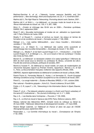 Martinez-Sanchez A. et al., « Telework, human resource flexibility and firm
performance », New technology, Work and Employment, vol. 22, n° 3, novembre 2007.
Martino (di) V.,The High Road to Teleworking, Promoting decent work, Genève, 2001.
Martino (di) V. et Wirth L., « Le télétravail : un nouveau mode de travail et de vie »,
Revue internationale du travail, vol. 129, n° 5, BIT, 1990.
Minni C., « Emploi et chômage des 50-64 ans en 2008 », Premières synthèses,
DARES, 39-2, septembre 2009.
Moati P. (dir.), Nouvelles technologies et modes de vie : aliénation ou hypermoder-
nité ?, Paris, Éditions de l’aube, 2005.
Moatty F. et Rouard F., « Lecture et écriture au travail : les enjeux en termes de
formation et de conditions de travail », Formation emploi, n° 106, 2009.
Metzger J.-L., « Les cadres télétravaillent… pour mieux travailler », Informations
sociales, n° 153, 2009.
Metzger J.-L. et Cléach O., « Le télétravail des cadres entre suractivité et
apprentissage des nouvelles temporalités », Sociologie du travail, n° 46, 2004.
Metzger J.-L., Moatty F. et de Saint Laurent-Kogan A.-F., « Introduction », in de Saint
Laurent-Kogan A.-F. et Metzger J.-L., Où va le travail à l’ère du numérique ?, Écoles
des mines de Paris, 2007.
Monein D., Le télétravail : la nécessaire création d’un statut spécifique ?, Mémoire de
DEA de droit social sous la direction du professeur B. Bossu, université de Lille 2,
Faculté des sciences juridiques, politiques et sociales, 2001.
Morel-à-L’huissier P., Du télétravail au travail mobile, Un enjeu de modernisation de
l’économie française, rapport au Premier ministre, rapporteurs : Barrois J.-C. et Gal
C., Paris, La Documentation française, Collection des rapports officiels, 2006.
OBERGO, Aspects réglementaires du télétravail et conditions de travail, La Baule, 2006.
Parent-Thirion A., Fernandez Macias E., Hurley J. et Vermeylen G., Fourth European
Working Conditions survey, Fondation européenne sur les conditions de travail, 2007.
Pénet S., « Le congé maternité », Études et Résultats, DREES, n° 531, octobre 2006.
Plan national « Pandémie grippale », fiche G.3, Travail à distance, 29 avril 2009.
Pulido J. C. R, Lopez F. J. M., Teleworking in the Information Sector in Spain, Elsevier,
2005.
Peters P. et al., « The telework adoption process in a Dutch and French subsidiary of
the same ICT-multinational », The Journal of eWorking, vol. 3, n° 1, 2009.
Ray J.-E., « Les libertés dans l’entreprise », Pouvoirs, n° 130, 2009.
Ray J.-E., Le Droit du travail à l’épreuve des NTIC, Paris, Éditions Liaisons, 2001.
Réseau national des télécentres (RNT), Compte rendu du colloque au Sénat du
26 mars 2008 « Télétravail, télécentres et développement durable », 27 mars 2008.
Roland Berger (cabinet), Le Télétravail en France et dans les pays de l’OCDE.
Monographies pays, septembre 2009.
Rosanvallon J., « Le Contrôle informatique du travail », Connaissance de l’Emploi,
n° 62, 2009.




Centre d’analyse stratégique                                               Novembre 2009
                                          - 149 -
www.strategie.gouv.fr
 