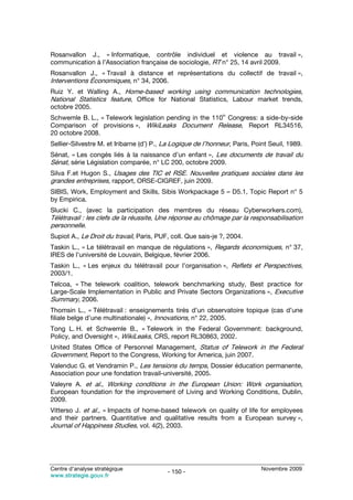 Rosanvallon J., « Informatique, contrôle individuel et violence au travail »,
communication à l’Association française de sociologie, RT n° 25, 14 avril 2009.
Rosanvallon J., « Travail à distance et représentations du collectif de travail »,
Interventions Économiques, n° 34, 2006.
Ruiz Y. et Walling A., Home-based working using communication technologies,
National Statistics feature, Office for National Statistics, Labour market trends,
octobre 2005.
                                                              th
Schwemle B. L., « Telework legislation pending in the 110 Congress: a side-by-side
Comparison of provisions », WikiLeaks Document Release, Report RL34516,
20 octobre 2008.
Sellier-Silvestre M. et Iribarne (d’) P., La Logique de l’honneur, Paris, Point Seuil, 1989.
Sénat, « Les congés liés à la naissance d’un enfant », Les documents de travail du
Sénat, série Législation comparée, n° LC 200, octobre 2009.
Silva F.et Hugon S., Usages des TIC et RSE. Nouvelles pratiques sociales dans les
grandes entreprises, rapport, ORSE-CIGREF, juin 2009.
SIBIS, Work, Employment and Skills, Sibis Workpackage 5 – D5.1, Topic Report n° 5
by Empirica.
Slucki C., (avec la participation des membres du réseau Cyberworkers.com),
Télétravail : les clefs de la réussite, Une réponse au chômage par la responsabilisation
personnelle.
Supiot A., Le Droit du travail, Paris, PUF, coll. Que sais-je ?, 2004.
Taskin L., « Le télétravail en manque de régulations », Regards économiques, n° 37,
IRES de l’université de Louvain, Belgique, février 2006.
Taskin L., « Les enjeux du télétravail pour l’organisation », Reflets et Perspectives,
2003/1.
Telcoa, « The telework coalition, telework benchmarking study, Best practice for
Large-Scale Implementation in Public and Private Sectors Organizations », Executive
Summary, 2006.
Thomsin L., « Télétravail : enseignements tirés d’un observatoire topique (cas d’une
filiale belge d’une multinationale) », Innovations, n° 22, 2005.
Tong L. H. et Schwemle B., « Telework in the Federal Government: background,
Policy, and Oversight », WikiLeaks, CRS, report RL30863, 2002.
United States Office of Personnel Management, Status of Telework in the Federal
Government, Report to the Congress, Working for America, juin 2007.
Valenduc G. et Vendramin P., Les tensions du temps, Dossier éducation permanente,
Association pour une fondation travail-université, 2005.
Valeyre A. et al., Working conditions in the European Union: Work organisation,
European foundation for the improvement of Living and Working Conditions, Dublin,
2009.
Vitterso J. et al., « Impacts of home-based telework on quality of life for employees
and their partners. Quantitative and qualitative results from a European survey »,
Journal of Happiness Studies, vol. 4(2), 2003.




Centre d’analyse stratégique                                                 Novembre 2009
                                          - 150 -
www.strategie.gouv.fr
 