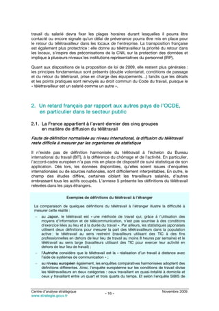 travail du salarié devra fixer les plages horaires durant lesquelles il pourra être
contacté ou encore signale qu’un délai de prévenance pourra être mis en place pour
le retour du télétravailleur dans les locaux de l’entreprise. La transposition française
est également plus protectrice : elle donne au télétravailleur la priorité du retour dans
les locaux, s’inspire des préconisations de la CNIL sur la protection des données et
implique à plusieurs niveaux les institutions représentatives du personnel (IRP).

Quant aux dispositions de la proposition de loi de 2009, elle restent plus générales :
les principes fondamentaux sont présents (double volontariat, conditions de passage
et du retour du télétravail, prise en charge des équipements…) tandis que les détails
et les points pratiques sont renvoyés au droit commun du Code du travail, puisque le
« télétravailleur est un salarié comme un autre ».



2. Un retard français par rapport aux autres pays de l’OCDE,
   en particulier dans le secteur public

2.1. La France appartient à l’avant-dernier des cinq groupes
     en matière de diffusion du télétravail

Faute de définition normalisée au niveau international, la diffusion du télétravail
reste difficile à mesurer par les organismes de statistique

Il n’existe pas de définition harmonisée du télétravail à l’échelon du Bureau
international du travail (BIT), à la différence du chômage et de l’activité. En particulier,
l’accord-cadre européen n’a pas mis en place de dispositif de suivi statistique de son
application. Dès lors, les données disponibles, qu’elles soient issues d’enquêtes
internationales ou de sources nationales, sont difficilement interprétables. En outre, le
champ des études diffère, certaines ciblant les travailleurs salariés, d’autres
embrassant tous les actifs occupés. L’annexe 5 présente les définitions du télétravail
relevées dans les pays étrangers.

                      Exemples de définitions du télétravail à l’étranger

 La comparaison de quelques définitions du télétravail à l’étranger illustre la difficulté à
 mesurer cette réalité :
  –   au Japon, le télétravail est « une méthode de travail qui, grâce à l’utilisation des
      moyens d’information et de télécommunication, n’est pas soumise à des conditions
      d’exercice liées au lieu et à la durée du travail ». Par ailleurs, les statistiques japonaises
      utilisent deux définitions pour mesurer la part des télétravailleurs dans la population
      active : le télétravail au sens restreint (travailleurs utilisant des TIC à des fins
      professionnelles en dehors de leur lieu de travail au moins 8 heures par semaine) et le
      télétravail au sens large (travailleurs utilisant des TIC pour exercer leur activité en
      dehors de leur lieu de travail) ;
  –   l’Autriche considère que le télétravail est la « réalisation d’un travail à distance avec
      l’aide de systèmes de communication » ;
  –   au niveau européen également, les enquêtes comparatives harmonisées adoptent des
      définitions différentes. Ainsi, l’enquête européenne sur les conditions de travail divise
      les télétravailleurs en deux catégories : ceux travaillant en quasi-totalité à domicile et
      ceux y travaillant entre un quart et trois quarts du temps. Et selon l’enquête SIBIS de



Centre d’analyse stratégique                                                         Novembre 2009
                                               - 16 -
www.strategie.gouv.fr
 