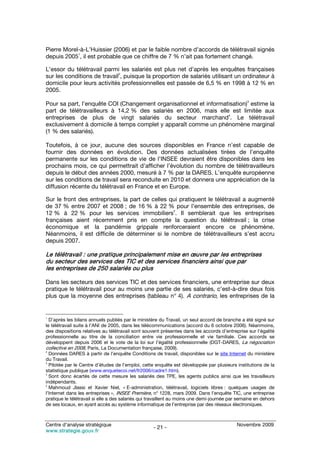 Pierre Morel-à-L’Huissier (2006) et par le faible nombre d’accords de télétravail signés
            1
depuis 2005 , il est probable que ce chiffre de 7 % n’ait pas fortement changé.

L’essor du télétravail parmi les salariés est plus net d’après les enquêtes françaises
                             2
sur les conditions de travail , puisque la proportion de salariés utilisant un ordinateur à
domicile pour leurs activités professionnelles est passée de 6,5 % en 1998 à 12 % en
2005.
                                                                                                3
Pour sa part, l’enquête COI (Changement organisationnel et informatisation) estime la
part de télétravailleurs à 14,2 % des salariés en 2006, mais elle est limitée aux
                                                                   4
entreprises de plus de vingt salariés du secteur marchand . Le télétravail
exclusivement à domicile à temps complet y apparaît comme un phénomène marginal
(1 % des salariés).

Toutefois, à ce jour, aucune des sources disponibles en France n’est capable de
fournir des données en évolution. Des données actualisées tirées de l’enquête
permanente sur les conditions de vie de l’INSEE devraient être disponibles dans les
prochains mois, ce qui permettrait d’afficher l’évolution du nombre de télétravailleurs
depuis le début des années 2000, mesuré à 7 % par la DARES. L’enquête européenne
sur les conditions de travail sera reconduite en 2010 et donnera une appréciation de la
diffusion récente du télétravail en France et en Europe.

Sur le front des entreprises, la part de celles qui pratiquent le télétravail a augmenté
de 37 % entre 2007 et 2008 ; de 16 % à 22 % pour l’ensemble des entreprises, de
                                                 5
12 % à 22 % pour les services immobiliers . Il semblerait que les entreprises
françaises aient récemment pris en compte la question du télétravail ; la crise
économique et la pandémie grippale renforceraient encore ce phénomène.
Néanmoins, il est difficile de déterminer si le nombre de télétravailleurs s’est accru
depuis 2007.

Le télétravail : une pratique principalement mise en œuvre par les entreprises
du secteur des services des TIC et des services financiers ainsi que par
les entreprises de 250 salariés ou plus

Dans les secteurs des services TIC et des services financiers, une entreprise sur deux
pratique le télétravail pour au moins une partie de ses salariés, c’est-à-dire deux fois
plus que la moyenne des entreprises (tableau n° 4). A contrario, les entreprises de la


1
  D’après les bilans annuels publiés par le ministère du Travail, un seul accord de branche a été signé sur
le télétravail suite à l’ANI de 2005, dans les télécommunications (accord du 6 octobre 2006). Néanmoins,
des dispositions relatives au télétravail sont souvent présentes dans les accords d’entreprise sur l’égalité
professionnelle au titre de la conciliation entre vie professionnelle et vie familiale. Ces accords se
développent depuis 2006 et le vote de la loi sur l’égalité professionnelle (DGT-DARES, La négociation
collective en 2008, Paris, La Documentation française, 2009).
2
  Données DARES à partir de l’enquête Conditions de travail, disponibles sur le site Internet du ministère
du Travail.
3
  Pilotée par le Centre d’études de l’emploi, cette enquête est développée par plusieurs institutions de la
statistique publique (www.enquetecoi.net/fr2006/cadre1.htm).
4
  Sont donc écartés de cette mesure les salariés des TPE, les agents publics ainsi que les travailleurs
indépendants.
5
  Mahmoud Jlassi et Xavier Niel, « E-administration, télétravail, logiciels libres : quelques usages de
l’Internet dans les entreprises », INSEE Première, n° 1228, mars 2009. Dans l’enquête TIC, une entreprise
pratique le télétravail si elle a des salariés qui travaillent au moins une demi-journée par semaine en dehors
de ses locaux, en ayant accès au système informatique de l’entreprise par des réseaux électroniques.



Centre d’analyse stratégique                                                               Novembre 2009
                                                   - 21 -
www.strategie.gouv.fr
 