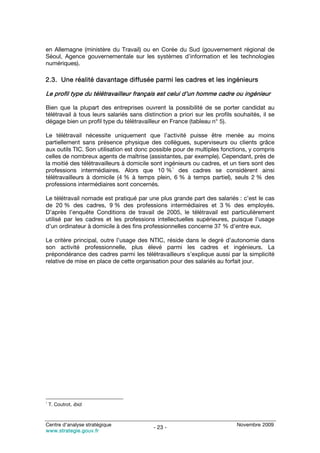 en Allemagne (ministère du Travail) ou en Corée du Sud (gouvernement régional de
Séoul, Agence gouvernementale sur les systèmes d’information et les technologies
numériques).

2.3. Une réalité davantage diffusée parmi les cadres et les ingénieurs

Le profil type du télétravailleur français est celui d’un homme cadre ou ingénieur

Bien que la plupart des entreprises ouvrent la possibilité de se porter candidat au
télétravail à tous leurs salariés sans distinction a priori sur les profils souhaités, il se
dégage bien un profil type du télétravailleur en France (tableau n° 5).

Le télétravail nécessite uniquement que l’activité puisse être menée au moins
partiellement sans présence physique des collègues, superviseurs ou clients grâce
aux outils TIC. Son utilisation est donc possible pour de multiples fonctions, y compris
celles de nombreux agents de maîtrise (assistantes, par exemple). Cependant, près de
la moitié des télétravailleurs à domicile sont ingénieurs ou cadres, et un tiers sont des
                                                  1
professions intermédiaires. Alors que 10 % des cadres se considèrent ainsi
télétravailleurs à domicile (4 % à temps plein, 6 % à temps partiel), seuls 2 % des
professions intermédiaires sont concernés.

Le télétravail nomade est pratiqué par une plus grande part des salariés : c’est le cas
de 20 % des cadres, 9 % des professions intermédiaires et 3 % des employés.
D’après l’enquête Conditions de travail de 2005, le télétravail est particulièrement
utilisé par les cadres et les professions intellectuelles supérieures, puisque l’usage
d’un ordinateur à domicile à des fins professionnelles concerne 37 % d’entre eux.

Le critère principal, outre l’usage des NTIC, réside dans le degré d’autonomie dans
son activité professionnelle, plus élevé parmi les cadres et ingénieurs. La
prépondérance des cadres parmi les télétravailleurs s’explique aussi par la simplicité
relative de mise en place de cette organisation pour des salariés au forfait jour.




1
    T. Coutrot, ibid.



Centre d’analyse stratégique                                                Novembre 2009
                                           - 23 -
www.strategie.gouv.fr
 
