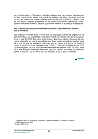 1
services financiers et l’éducation. Les télétravailleurs sont plus souvent des hommes
et des indépendants, tandis que parmi les salariés, les plus concernés sont les
cadres, les professions intellectuelles et scientifiques ainsi que les techniciens. Dans
les données de l’enquête européenne sur les conditions de travail, il existe une corréla-
tion très forte entre un niveau élevé de qualification formelle et la pratique du télétravail.

Les Français ne sont pas suffisamment conscients des possibilités offertes
par le télétravail

Les enquêtes montrent bien souvent que les employés comme les employeurs ne
                                                                                        2
connaissent pas les possibilités offertes par le télétravail. D’après les parlementaires ,
c’est le cas de 90 % des chefs d’entreprises. Quant aux salariés français, ils sont
moins intéressés (ou moins sensibilisés) que leurs voisins européens puisque seuls
54 % d’entre eux se déclarent intéressés par au moins une forme de travail à
                                                    3
distance, contre 66 % en moyenne pour l’UE-15 , 79 % pour le Danemark et 77 %
pour la Belgique. De plus, toujours selon l’enquête européenne SIBIS de 2002, seuls
24 % des Français interrogés estimaient que leur emploi se prêtait au télétravail,
contre 31 % pour l’UE-15, 41 % pour les Pays-Bas et 39 % pour la Finlande.




1
  La différence entre les hommes et les femmes tient essentiellement au télétravail alternant.
2
  Exposé des motifs de la loi.
3
  Enquête SIBIS 2002.



Centre d’analyse stratégique                                                              Novembre 2009
                                                   - 25 -
www.strategie.gouv.fr
 