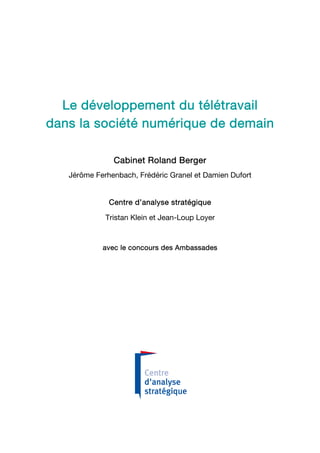Le développement du télétravail
dans la société numérique de demain

               Cabinet Roland Berger
   Jérôme Ferhenbach, Frédéric Granel et Damien Dufort


              Centre d’analyse stratégique

             Tristan Klein et Jean-Loup Loyer


            avec le concours des Ambassades
 