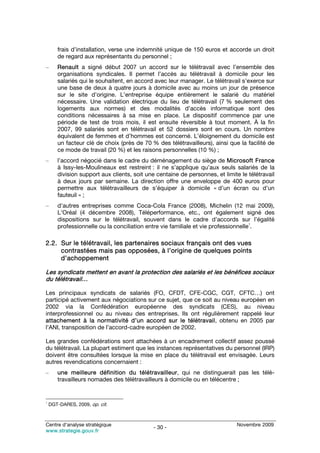 frais d’installation, verse une indemnité unique de 150 euros et accorde un droit
       de regard aux représentants du personnel ;
–      Renault a signé début 2007 un accord sur le télétravail avec l’ensemble des
       organisations syndicales. Il permet l’accès au télétravail à domicile pour les
       salariés qui le souhaitent, en accord avec leur manager. Le télétravail s’exerce sur
       une base de deux à quatre jours à domicile avec au moins un jour de présence
       sur le site d’origine. L’entreprise équipe entièrement le salarié du matériel
       nécessaire. Une validation électrique du lieu de télétravail (7 % seulement des
       logements aux normes) et des modalités d’accès informatique sont des
       conditions nécessaires à sa mise en place. Le dispositif commence par une
       période de test de trois mois, il est ensuite réversible à tout moment. À la fin
       2007, 99 salariés sont en télétravail et 52 dossiers sont en cours. Un nombre
       équivalent de femmes et d’hommes est concerné. L’éloignement du domicile est
       un facteur clé de choix (près de 70 % des télétravailleurs), ainsi que la facilité de
       ce mode de travail (20 %) et les raisons personnelles (10 %) ;
–      l’accord négocié dans le cadre du déménagement du siège de Microsoft France
       à Issy-les-Moulineaux est restreint : il ne s’applique qu’aux seuls salariés de la
       division support aux clients, soit une centaine de personnes, et limite le télétravail
       à deux jours par semaine. La direction offre une enveloppe de 400 euros pour
       permettre aux télétravailleurs de s’équiper à domicile « d’un écran ou d’un
       fauteuil » ;
–      d’autres entreprises comme Coca-Cola France (2008), Michelin (12 mai 2009),
       L’Oréal (4 décembre 2008), Téléperformance, etc., ont également signé des
       dispositions sur le télétravail, souvent dans le cadre d’accords sur l’égalité
                                                                                    1
       professionnelle ou la conciliation entre vie familiale et vie professionnelle .

2.2. Sur le télétravail, les partenaires sociaux français ont des vues
     contrastées mais pas opposées, à l’origine de quelques points
     d’achoppement

Les syndicats mettent en avant la protection des salariés et les bénéfices sociaux
du télétravail…

Les principaux syndicats de salariés (FO, CFDT, CFE-CGC, CGT, CFTC…) ont
participé activement aux négociations sur ce sujet, que ce soit au niveau européen en
2002 via la Confédération européenne des syndicats (CES), au niveau
interprofessionnel ou au niveau des entreprises. Ils ont régulièrement rappelé leur
attachement à la normativité d’un accord sur le télétravail, obtenu en 2005 par
l’ANI, transposition de l’accord-cadre européen de 2002.

Les grandes confédérations sont attachées à un encadrement collectif assez poussé
du télétravail. La plupart estiment que les instances représentatives du personnel (IRP)
doivent être consultées lorsque la mise en place du télétravail est envisagée. Leurs
autres revendications concernaient :
–      une meilleure définition du télétravailleur, qui ne distinguerait pas les télé-
       travailleurs nomades des télétravailleurs à domicile ou en télécentre ;


1
    DGT-DARES, 2009, op. cit.



Centre d’analyse stratégique                                                  Novembre 2009
                                             - 30 -
www.strategie.gouv.fr
 