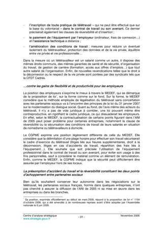 –    l’inscription de toute pratique de télétravail – qui ne peut être effectué que sur
     la base du volontariat – dans le contrat de travail ou son avenant. Ce dernier
     préciserait également les clauses de réversibilité et d’insertion ;
–    le paiement de l’équipement par l’employeur (ordinateur, frais de connexion…)
     et l’assistance technique à distance ;
–    l’amélioration des conditions de travail : mesures pour réduire un éventuel
     isolement du télétravailleur, protection des données et de la vie privée, équilibre
     entre vie privée et vie professionnelle…

Dans la mesure où un télétravailleur est un salarié comme un autre, il dispose des
mêmes droits communs, des mêmes garanties de santé et de sécurité, d’organisation
du travail, de gestion de carrière (formation, accès aux offres d’emplois…) que tout
autre salarié de l’organisation. Enfin, de nouvelles revendications telles que le droit à
la déconnexion ou le respect de la vie privée sont portées par des syndicats tels que
la CFDT Cadres.

…contre les gains de flexibilité et de productivité pour les employeurs

La position des employeurs s’exprime le mieux à travers le MEDEF, qui se démarque
                          1
de la proposition de loi , sur la forme comme sur le fond. Sur la forme, le MEDEF
considère que la méthode employée de légalisation du télétravail sans concertation
avec les partenaires sociaux va à l’encontre des principes de la loi du 31 janvier 2007
sur la modernisation du dialogue social. Quant au fond, de l’avis même des acteurs du
télétravail, il n’y a pas de vide juridique à combler, une loi pouvant même être
contreproductive, en rigidifiant le cadre juridique, ce qui dissuaderait les employeurs.
En effet, selon le MEDEF, la contractualisation de certains points figurant dans l’ANI
de 2005 peut poser problème pour certaines entreprises, notamment la clause de
réversibilité ou la sécurisation des conditions de travail de leurs salariés en situation
de nomadisme ou télétravailleurs à domicile.

La CGPME exprime une position légèrement différente de celle du MEDEF. Elle
considère que la délimitation d’une plage horaire pour effectuer son travail sécuriserait
le cadre d’exercice du télétravail (litiges liés aux heures supplémentaires, droit à la
déconnexion, litiges en cas d’accidents de travail, répartition des frais liés à
l’équipement…). Elle souhaite que soit précisée l’utilisation de l’équipement
professionnel dans le contrat de travail ou son avenant, pour éviter son usage à des
fins personnelles, sauf à considérer le matériel comme un élément de rémunération.
Enfin, comme le MEDEF, la CGPME indique que la sécurité peut difficilement être
assurée par l’employeur hors de ses locaux.

La présomption d’accident du travail et la réversibilité constituent les deux points
d’achoppement entre partenaires sociaux

Bien qu’ils souhaitent conserver leur autonomie dans les négociations sur le
télétravail, les partenaires sociaux français, hormis dans quelques entreprises, n’ont
pas cherché à assurer la diffusion de l’ANI de 2005 ni sa mise en œuvre dans les
entreprises ou dans les branches.
1
  Sa position, exprimée officiellement au début de mars 2009, répond à la proposition de loi n° 1194
d’octobre 2008, qui a été amendée à de nombreuses reprises avant d’être adoptée par l’Assemblée
nationale le 9 juin 2009.



Centre d’analyse stratégique                                                       Novembre 2009
                                               - 31 -
www.strategie.gouv.fr
 