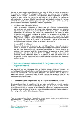 Certes, la quasi-totalité des dispositions de l’ANI de 2005 présente un caractère
impératif, les possibilités de dérogation défavorables aux salariés étant limitées par
l’article 12 de l’accord. Néanmoins, cet attentisme traduit également la position
d’équilibre peu stable qui résulte de l’accord de 2005. Outre des problèmes
générationnels et la faible diffusion du télétravail, qui peuvent expliquer le manque
d’intérêt des partenaires sociaux pour ce sujet, cette situation reflète aussi les
oppositions qui demeurent, notamment sur deux points clés :
–    la présomption d’accident de travail
     Selon les syndicats de salariés, la présomption d’accident du travail permettrait
     de sécuriser les conditions de travail des salariés ; rassurés, ces derniers
     opteraient plus facilement pour le télétravail. En outre, cela permettrait de
     rapprocher les conditions de travail des télétravailleurs de celles de leurs
     collègues restés dans les locaux de l’entreprise. Les organisations patronales, en
     particulier le MEDEF, y sont opposées, par peur des risques liés à des
     engagements juridiques complexes et d’une explosion des (fausses) déclarations
     d’accidents du travail, alors même que l’employeur, obligé de sécuriser le
     domicile du salarié, ne peut le faire sans l’accord de ce dernier ;
–    la réversibilité du télétravail
     Les syndicats de salariés craignent que les télétravailleurs à domicile ne soient
     isolés du collectif de travail et que leur emploi soit progressivement externalisé.
     De leur côté, les organisations patronales craignent de ne pouvoir remettre en
     question des avantages accordés temporairement au salarié. À la lumière de la
     jurisprudence sur ce sujet (arrêt du 31 mai 2006 de la Cour de cassation,
     chambre sociale, étudié en annexe 6), il apparaît en effet très difficile pour un
     employeur d’obliger unilatéralement son salarié à revenir travailler dans les locaux
     de l’entreprise.


3. Des obstacles culturels souvent à l’origine de blocages
   organisationnels
Le télétravail est plus développé dans le Canada anglophone qu’au Québec ; les
modalités de télétravail varient entre les filiales française et néerlandaise d’une même
entreprise, aboutissant à des résultats différents… On pourrait ainsi multiplier les
exemples illustrant l’importance des facteurs culturels et organisationnels sur le
développement du télétravail.

3.1. Les Français se singularisent par leur fort attachement au travail

L’analyse économique du travail reconnaît une place particulière au contexte français,
                                                      1
tant du point de vue de la relation formation-emploi que de la place de l’État dans la
                                                                                        2
construction du droit du travail et du modèle social. Selon cette approche culturaliste ,
la société conserve une grille de lecture hiérarchique des relations sociales, fondée sur
les « rangs », les grades et les statuts de chacun.



1
  Voir les travaux de Marc Maurice, François Sellier et Jean-Jacques Silvestre sur ce sujet, ainsi que
Philippe d’Iribarne, La Logique de l’honneur, Paris, Seuil, 1989.
2
  Philippe d’Iribarne, L’Étrangeté française, Paris, Seuil, 2006.



Centre d’analyse stratégique                                                         Novembre 2009
                                                - 32 -
www.strategie.gouv.fr
 
