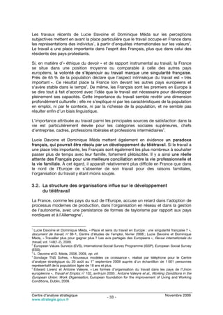 Les travaux récents de Lucie Davoine et Dominique Méda sur les perceptions
subjectives mettent en avant la place particulière que le travail occupe en France dans
                                 1                                                     2
les représentations des individus , à partir d’enquêtes internationales sur les valeurs .
Le travail a une place importante dans l’esprit des Français, plus que dans celui des
résidents des pays protestants.

Si, en matière d’« éthique du devoir » et de rapport instrumental au travail, la France
se situe dans une position moyenne ou comparable à celle des autres pays
européens, la volonté de s’épanouir au travail marque une singularité française.
Près de 65 % de la population déclare que l’aspect intrinsèque du travail est « très
important ». Ce résultat place la France loin devant les autres pays européens et
                                3
s’avère stable dans le temps . De même, les Français sont les premiers en Europe à
se dire tout à fait d’accord avec l’idée que le travail est nécessaire pour développer
pleinement ses capacités. Cette importance du travail semble revêtir une dimension
profondément culturelle : elle ne s’explique ni par les caractéristiques de la population
en emploi, ni par le contexte, ni par la richesse de la population, et ne semble pas
résulter enfin d’un biais linguistique.

L’importance attribuée au travail parmi les principales sources de satisfaction dans la
vie est particulièrement élevée pour les catégories sociales supérieures, chefs
                                                                         4
d’entreprise, cadres, professions libérales et professions intermédiaires .

Lucie Davoine et Dominique Méda mettent également en évidence un paradoxe
français, qui pourrait être résolu par un développement du télétravail. Si le travail a
une place très importante, les Français sont également les plus nombreux à souhaiter
passer plus de temps avec leur famille, fortement plébiscitée. Il y a ainsi une réelle
attente des Français pour une meilleure conciliation entre la vie professionnelle et
la vie familiale. À cet égard, il apparaît relativement plus difficile en France que dans
le nord de l’Europe de s’absenter de son travail pour des raisons familiales,
l’organisation du travail y étant moins souple.

3.2. La structure des organisations influe sur le développement
     du télétravail

La France, comme les pays du sud de l’Europe, accuse un retard dans l’adoption de
processus modernes de production, dans l’organisation en réseau et dans la gestion
de l’autonomie, avec une persistance de formes de taylorisme par rapport aux pays
                          5
nordiques et à l’Allemagne .


1
    Lucie Davoine et Dominique Méda, « Place et sens du travail en Europe : une singularité française ? »,
document de travail, n° 96-1, Centre d’études de l’emploi, février 2008 ; Lucie Davoine et Dominique
Méda, « Travailler plus pour gagner plus ? Les avis partagés des Européens », Revue internationale du
travail, vol. 148(1-2), 2009.
2
  European Values Surveys (EVS), International Social Survey Programme (ISSP), European Social Survey
(ESS).
3
  L. Davoine et D. Méda, 2008, 2009, op. cit.
4
  Sondage TNS Sofres, « Nouveaux modèles ce croissance », réalisé par téléphone pour le Centre
                                        er
d’analyse stratégique du 20 août au 1 septembre 2009 auprès d’un échantillon de 1 001 personnes
représentatif de la population âgée de 18 ans et plus.
5
  Edward Lorenz et Antoine Valeyre, « Les formes d’organisation du travail dans les pays de l’Union
européenne », Travail et Emploi, n° 102, avril-juin 2005 ; Antoine Valeyre et al., Working Conditions in the
European Union: Work Organisation, European foundation for the improvement of Living and Working
Conditions, Dublin, 2009.



Centre d’analyse stratégique                                                              Novembre 2009
                                                   - 33 -
www.strategie.gouv.fr
 