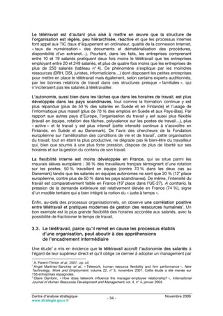 Le télétravail est d’autant plus aisé à mettre en œuvre que la structure de
l’organisation est légère, peu hiérarchisée, réactive et que les processus internes
font appel aux TIC (taux d’équipement en ordinateur, qualité de la connexion Internet,
« taux de numérisation » des documents et dématérialisation des procédures,
disponibilité d’un extranet…). Pourtant, dans les faits, les entreprises comprenant
entre 10 et 19 salariés pratiquent deux fois moins le télétravail que les entreprises
employant entre 20 et 249 salariés, et plus de quatre fois moins que les entreprises de
plus de 250 salariés (tableau n° 4). Ce phénomène s’explique par les moindres
ressources (DRH, DSI, juristes, informaticiens…) dont disposent les petites entreprises
pour mettre en place le télétravail mais également, selon certains experts auditionnés,
par les bonnes relations de travail dans ces structures presque « familiales », qui
n’inciteraient pas les salariés à télétravailler.

L’autonomie, aussi bien dans les tâches que dans les horaires de travail, est plus
développée dans les pays scandinaves, tout comme la formation continue y est
plus répandue (plus de 50 % des salariés en Suède et en Finlande) et l’usage de
l’informatique plus massif (plus de 70 % des emplois en Suède et aux Pays-Bas). Par
rapport aux autres pays d’Europe, l’organisation du travail y est aussi plus flexible
(travail en équipe, rotation des tâches, polyvalence sur les postes de travail…), plus
« active » et le travail y est plus intensif (cette intensité continue à s’accroître en
Finlande, en Suède et au Danemark). De l’avis des chercheurs de la Fondation
                                                                    1
européenne sur l’amélioration des conditions de vie et de travail , cette organisation
du travail, tout en étant la plus productive, ne dégrade pas le bien-être du travailleur
qui, bien que soumis à une plus forte pression, dispose de plus de liberté sur ses
horaires et sur la gestion du contenu de son travail.

La flexibilité interne est moins développée en France, qui se situe parmi les
mauvais élèves européens : 36 % des travailleurs français témoignent d’une rotation
sur les postes, 50 % travaillent en équipe (contre 70 % dans les deux cas au
                                                                             e
Danemark) tandis que les salariés en équipes autonomes ne sont que 20 % (12 place
européenne, contre plus de 50 % dans les pays scandinaves). De même, l’intensité du
                                                    e
travail est comparativement faible en France (19 place dans l’UE-27). A contrario, la
pression de la demande extérieure est relativement élevée en France (74 %), signe
d’un modèle tertiaire qui a bien intégré la notion du « juste à temps ».

Enfin, au-delà des processus organisationnels, on observe une corrélation positive
                                                                                 2
entre télétravail et pratiques modernes de gestion des ressources humaines . Un
bon exemple est la plus grande flexibilité des horaires accordée aux salariés, avec la
possibilité de fractionner le temps de travail.

3.3. Le télétravail, parce qu’il remet en cause les processus établis
     d’une organisation, peut aboutir à des appréhensions
     de l’encadrement intermédiaire
            3
Une étude a mis en évidence que le télétravail accroît l’autonomie des salariés à
l’égard de leur supérieur direct et qu’il oblige ce dernier à adopter un management par
1
  A. Parent-Thirion et al., 2007, op. cit.
2
  Angel Martinez-Sanchez et al., « Telework, human resource flexibility and firm performance », New
Technology, Work and Employment, volume 22, n° 3, novembre 2007. Cette étude a été menée sur
156 entreprises espagnoles.
3
  Claire Dambrin, « How does telework influence the manager-employee relationship? », International
Journal of Human Resources Development and Management, vol. 4, n° 4, janvier 2004.


Centre d’analyse stratégique                                                      Novembre 2009
                                              - 34 -
www.strategie.gouv.fr
 
