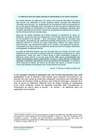 Le télétravail dans les filiales française et néerlandaise d’une même entreprise

    La moindre diffusion du télétravail, d’un facteur trois, entre les Pays-Bas et la France
    peut trouver une explication à travers plusieurs cadres d’analyse des différences
    culturelles entre les pays1. Le comportement de l’encadrement dans les entreprises en
    est un des aspects essentiels. Ainsi, l’exemple de la mise en place du télétravail dans
    les filiales française et néerlandaise d’un même groupe multinational, spécialisé dans
    l’industrie des télécommunications, permet de comprendre les différences de compor-
    tement entre les cadres de ces deux pays.
    Alors que les cadres dirigeants de la filiale française se déclaraient en faveur du
    télétravail – certes plus pour des impératifs de communication que par réelle conviction
    sur les bénéfices à en attendre –, leurs homologues néerlandais se montraient plus
    circonspects, échaudés par des expériences passées malheureuses, tout en tolérant le
    télétravail informel. À l’inverse, au niveau hiérarchique inférieur, les cadres intermé-
    diaires français – par manque de formation et de « soutien » des ressources humaines –
    s’opposaient à la mise en place du télétravail, tandis que leurs homologues néerlandais
    encourageaient le télétravail informel.
    Le projet de télétravail français, bien que formalisé dans les contrats de travail, s’est
    finalement trouvé circonscrit à quelques unités de l’entreprise, choisies plus ou moins
    arbitrairement, tandis que dans le même temps la filiale néerlandaise pratiquait le
    télétravail, certes informel, à une plus large échelle. Bien que le comportement des
    cadres intermédiaires semble prépondérant, la mise en place efficace du télétravail
    nécessite l’implication des acteurs à tous les échelons de l’entreprise. La confiance
    entre employeur et salarié, les actions de formation des cadres ou encore la mise à
    niveau des systèmes informatiques sont d’autres facteurs de succès.

                                                          Source : P. Peters et al. (2009), synthèse CAS



Or les managers français se distinguent par une moindre appropriation des outils
            2
numériques et par la difficulté à faire évoluer leurs pratiques d’encadrement, par
exemple vers des modes de travail plus collaboratif. Les raisons sont culturelles mais
le manque de formation initiale et continue vient renforcer le blocage. L’exemple de la
mise en œuvre du télétravail, différente entre les filiales française et néerlandaise
d’une même entreprise, illustre les disparités culturelles dans l’encadrement, et
l’importance de celui-ci dans le succès – ou l’échec – du télétravail dans une
organisation (voir encadré).




1
  Geert Hofstede a établi un de ces cadres généraux d’analyse des différences culturelles entre les pays,
qui s’appuie sur deux dimensions de la culture nationale, à savoir le « refus de l’incertitude » et la
« distance au pouvoir ». À travers ces deux dimensions, un classement des pays est produit, qui
correspond fortement au classement du télétravail par pays présenté dans le chapitre 1.
2
  F. Silva et S. Hugon, 2009, op. cit.



Centre d’analyse stratégique                                                              Novembre 2009
                                                 - 36 -
www.strategie.gouv.fr
 
