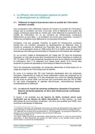 4. La diffusion des technologies explique en partie
   le développement du télétravail

4.1. Télétravail et degré d’avancement dans la société de l’information
     semblent corrélés
                                                                                                           1
Une comparaison entre différentes mesures de l’accès à la société de l’information
indique que la corrélation est forte, d’une part, entre le télétravail et la qualité des
usages numériques personnels et, d’autre part, entre télétravail et avancement de la
société de l’information. En ce qui concerne les infrastructures numériques
(déploiement du haut débit…), la corrélation est encore plus importante. L’annexe 8
indique les corrélations entre télétravail et une quinzaine de facteurs.

Corrélation n’est pas causalité. Toutefois, la qualité de l’infrastructure numérique
semble être une condition nécessaire au développement du télétravail. Ainsi, la
montée en puissance du télétravail aux Pays-Bas, dès le début des années 2000
(14,5 % de la population active en 1999 contre 26,4 % en 2003), aurait été largement
                                                                                   2
favorisée par des aides gouvernementales à l’équipement informatique des ménages .

Or, sur ce point, malgré le développement de l’usage des TIC dans les entreprises
françaises, on note des lacunes dans l’encadrement et dans l’expertise en matière de
    3
TIC . En effet, si 98 % des entreprises françaises de plus de dix salariés sont équipées
en ordinateurs, dont 71 % disposent d’un réseau local, seules 15 % d’entre elles
emploient du personnel spécialisé en informatique et télécommunications.

Parmi les entreprises industrielles, les entreprises allemandes et britanniques ont un
usage plus répandu de l’informatique par les salariés.

En outre, si la pratique des TIC s‘est fortement développée dans les entreprises
françaises, l’équipement en outils de travail collaboratif a assez peu progressé sur la
dernière période : seulement 13 % des entreprises d’au moins dix salariés disposent
de tels outils en janvier 2008. Les lacunes sont concentrées dans les TPE et PME.
Or ces outils (messageries et agendas électroniques, visioconférence) facilitent
considérablement le télétravail.

4.2. La nature du travail de certaines professions nécessite d’importants
     besoins de bande passante, et donc des infrastructures numériques
     de qualité

À l’avenir, il est probable que les besoins de débits montants seront aussi
significatifs que les besoins de débits descendants : la fibre optique – ou toute
                                                                            4
technologie de communication symétrique – est donc plus qualifiée que l’ADSL pour
contribuer à développer le télétravail.

1
  La société de l’information est caractérisée, entre autres, par l’indice de développement des usages numé-
riques individuels du World Economic Forum, le taux de pénétration d’Internet dans les ménages français…
2
  En 1998 était mis en place par le gouvernement le « PC-privéregeling » qui prévoyait le paiement d’un
ordinateur par le gouvernement à l’employé, dans la limite de 2 269 euros.
3
  S. Besnard et al., 2008, op. cit.
4
  Par nature, l’ADSL (acronyme de Asymmetric Digital Suscriber Line) est un mode de communication
asymétrique : le débit descendant est supérieur au débit montant, ce qui pénalise certains types de
communication, en premier lieu la téléprésence.



Centre d’analyse stratégique                                                              Novembre 2009
                                                  - 37 -
www.strategie.gouv.fr
 