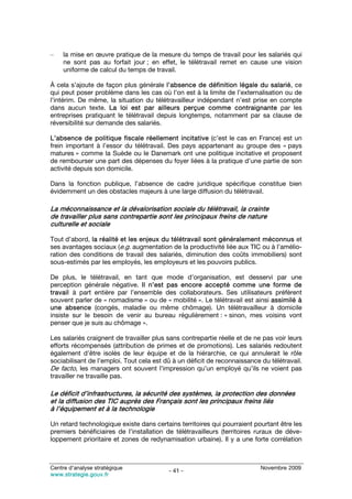 –    la mise en œuvre pratique de la mesure du temps de travail pour les salariés qui
     ne sont pas au forfait jour ; en effet, le télétravail remet en cause une vision
     uniforme de calcul du temps de travail.

À cela s’ajoute de façon plus générale l’absence de définition légale du salarié, ce
qui peut poser problème dans les cas où l’on est à la limite de l’externalisation ou de
l’intérim. De même, la situation du télétravailleur indépendant n’est prise en compte
dans aucun texte. La loi est par ailleurs perçue comme contraignante par les
entreprises pratiquant le télétravail depuis longtemps, notamment par sa clause de
réversibilité sur demande des salariés.

L’absence de politique fiscale réellement incitative (c’est le cas en France) est un
frein important à l’essor du télétravail. Des pays appartenant au groupe des « pays
matures » comme la Suède ou le Danemark ont une politique incitative et proposent
de rembourser une part des dépenses du foyer liées à la pratique d’une partie de son
activité depuis son domicile.

Dans la fonction publique, l’absence de cadre juridique spécifique constitue bien
évidemment un des obstacles majeurs à une large diffusion du télétravail.

La méconnaissance et la dévalorisation sociale du télétravail, la crainte
de travailler plus sans contrepartie sont les principaux freins de nature
culturelle et sociale

Tout d’abord, la réalité et les enjeux du télétravail sont généralement méconnus et
ses avantages sociaux (e.g. augmentation de la productivité liée aux TIC ou à l’amélio-
ration des conditions de travail des salariés, diminution des coûts immobiliers) sont
sous-estimés par les employés, les employeurs et les pouvoirs publics.

De plus, le télétravail, en tant que mode d’organisation, est desservi par une
perception générale négative. Il n’est pas encore accepté comme une forme de
travail à part entière par l’ensemble des collaborateurs. Ses utilisateurs préfèrent
souvent parler de « nomadisme » ou de « mobilité ». Le télétravail est ainsi assimilé à
une absence (congés, maladie ou même chômage). Un télétravailleur à domicile
insiste sur le besoin de venir au bureau régulièrement : « sinon, mes voisins vont
penser que je suis au chômage ».

Les salariés craignent de travailler plus sans contrepartie réelle et de ne pas voir leurs
efforts récompensés (attribution de primes et de promotions). Les salariés redoutent
également d’être isolés de leur équipe et de la hiérarchie, ce qui annulerait le rôle
sociabilisant de l’emploi. Tout cela est dû à un déficit de reconnaissance du télétravail.
De facto, les managers ont souvent l’impression qu’un employé qu’ils ne voient pas
travailler ne travaille pas.

Le déficit d’infrastructures, la sécurité des systèmes, la protection des données
et la diffusion des TIC auprès des Français sont les principaux freins liés
à l’équipement et à la technologie

Un retard technologique existe dans certains territoires qui pourraient pourtant être les
premiers bénéficiaires de l’installation de télétravailleurs (territoires ruraux de déve-
loppement prioritaire et zones de redynamisation urbaine). Il y a une forte corrélation



Centre d’analyse stratégique                                               Novembre 2009
                                          - 41 -
www.strategie.gouv.fr
 