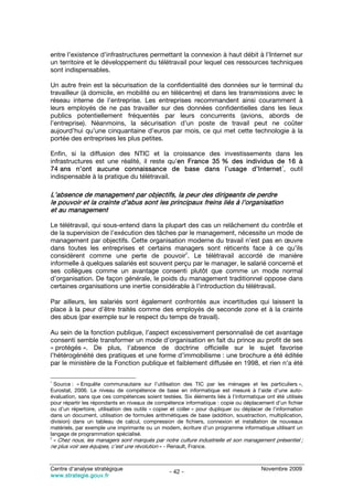 entre l’existence d’infrastructures permettant la connexion à haut débit à l’Internet sur
un territoire et le développement du télétravail pour lequel ces ressources techniques
sont indispensables.

Un autre frein est la sécurisation de la confidentialité des données sur le terminal du
travailleur (à domicile, en mobilité ou en télécentre) et dans les transmissions avec le
réseau interne de l’entreprise. Les entreprises recommandent ainsi couramment à
leurs employés de ne pas travailler sur des données confidentielles dans les lieux
publics potentiellement fréquentés par leurs concurrents (avions, abords de
l’entreprise). Néanmoins, la sécurisation d’un poste de travail peut ne coûter
aujourd’hui qu’une cinquantaine d’euros par mois, ce qui met cette technologie à la
portée des entreprises les plus petites.

Enfin, si la diffusion des NTIC et la croissance des investissements dans les
infrastructures est une réalité, il reste qu’en France 35 % des individus de 16 à
                                                                           1
74 ans n’ont aucune connaissance de base dans l’usage d’Internet , outil
indispensable à la pratique du télétravail.

L’absence de management par objectifs, la peur des dirigeants de perdre
le pouvoir et la crainte d’abus sont les principaux freins liés à l’organisation
et au management

Le télétravail, qui sous-entend dans la plupart des cas un relâchement du contrôle et
de la supervision de l’exécution des tâches par le management, nécessite un mode de
management par objectifs. Cette organisation moderne du travail n’est pas en œuvre
dans toutes les entreprises et certains managers sont réticents face à ce qu’ils
                                               2
considèrent comme une perte de pouvoir . Le télétravail accordé de manière
informelle à quelques salariés est souvent perçu par le manager, le salarié concerné et
ses collègues comme un avantage consenti plutôt que comme un mode normal
d’organisation. De façon générale, le poids du management traditionnel oppose dans
certaines organisations une inertie considérable à l’introduction du télétravail.

Par ailleurs, les salariés sont également confrontés aux incertitudes qui laissent la
place à la peur d’être traités comme des employés de seconde zone et à la crainte
des abus (par exemple sur le respect du temps de travail).

Au sein de la fonction publique, l’aspect excessivement personnalisé de cet avantage
consenti semble transformer un mode d’organisation en fait du prince au profit de ses
« protégés ». De plus, l’absence de doctrine officielle sur le sujet favorise
l’hétérogénéité des pratiques et une forme d’immobilisme : une brochure a été éditée
par le ministère de la Fonction publique et faiblement diffusée en 1998, et rien n’a été

1
  Source : « Enquête communautaire sur l’utilisation des TIC par les ménages et les particuliers »,
Eurostat, 2006. Le niveau de compétence de base en informatique est mesuré à l’aide d’une auto-
évaluation, sans que ces compétences soient testées. Six éléments liés à l’informatique ont été utilisés
pour répartir les répondants en niveaux de compétence informatique : copie ou déplacement d’un fichier
ou d’un répertoire, utilisation des outils « copier et coller » pour dupliquer ou déplacer de l’information
dans un document, utilisation de formules arithmétiques de base (addition, soustraction, multiplication,
division) dans un tableau de calcul, compression de fichiers, connexion et installation de nouveaux
matériels, par exemple une imprimante ou un modem, écriture d’un programme informatique utilisant un
langage de programmation spécialisé.
2
  « Chez nous, les managers sont marqués par notre culture industrielle et son management présentiel ;
ne plus voir ses équipes, c’est une révolution » - Renault, France.


Centre d’analyse stratégique                                                             Novembre 2009
                                                  - 42 -
www.strategie.gouv.fr
 
