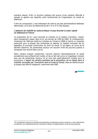 entrepris depuis. Enfin, la fonction publique fait preuve d’une certaine difficulté à
adopter la gestion par objectifs, point fondamental de l’organisation du travail en
télétravail.

À titre de comparaison, il est intéressant de noter le cas des administrations fédérales
allemandes, où le taux de télétravail est de 4 % à 10 % des équipes.

L’absence de visibilité du cadre juridique n’a pas favorisé un essor rapide
du télétravail en France

La proposition de loi « pour favoriser le maintien et la création d’emplois » traduit,
sans changement majeur dans la loi, les termes de l’ANI de 2005. Si, juridiquement,
l’extension de l’ANI par arrêté du ministère du Travail en 2006 lui donne un caractère
prescriptif pour la plupart des entreprises et salariés, la tradition française fait du
législateur le principal constructeur du droit du travail. À cet égard, au cours de la
dernière décennie, les partenaires sociaux ont souvent invité les pouvoirs publics à
transposer leur accord dans une loi.

Selon certains experts auditionnés, l’accord national interprofessionnel ne serait
actuellement pas suffisamment visible, et de ce fait mal connu et inappliqué, d’autant
plus que les partenaires sociaux ne se sont pas particulièrement investis pour le
promouvoir. L’espoir de certains partisans de la proposition de loi réside dans la
          1
visibilité accordée par l’inscription dans le Code du travail, base de référence pour
la plupart des DRH et dirigeants, notamment des PME.




1
 En complément, alors que la plupart des entreprises ont désormais accès à l’Internet, un site institutionnel
de référence sur le télétravail pourrait contribuer à diffuser la réglementation et les bonnes pratiques.



Centre d’analyse stratégique                                                               Novembre 2009
                                                   - 43 -
www.strategie.gouv.fr
 