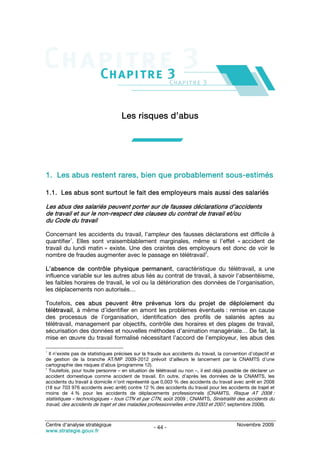 Les risques d’abus




1. Les abus restent rares, bien que probablement sous-estimés

1.1. Les abus sont surtout le fait des employeurs mais aussi des salariés

Les abus des salariés peuvent porter sur de fausses déclarations d’accidents
de travail et sur le non-respect des clauses du contrat de travail et/ou
du Code du travail

Concernant les accidents du travail, l’ampleur des fausses déclarations est difficile à
          1
quantifier . Elles sont vraisemblablement marginales, même si l’effet « accident de
travail du lundi matin » existe. Une des craintes des employeurs est donc de voir le
                                                           2
nombre de fraudes augmenter avec le passage en télétravail .

L’absence de contrôle physique permanent, caractéristique du télétravail, a une
influence variable sur les autres abus liés au contrat de travail, à savoir l’absentéisme,
les faibles horaires de travail, le vol ou la détérioration des données de l’organisation,
les déplacements non autorisés…

Toutefois, ces abus peuvent être prévenus lors du projet de déploiement du
télétravail, à même d’identifier en amont les problèmes éventuels : remise en cause
des processus de l’organisation, identification des profils de salariés aptes au
télétravail, management par objectifs, contrôle des horaires et des plages de travail,
sécurisation des données et nouvelles méthodes d’animation managériale… De fait, la
mise en œuvre du travail formalisé nécessitant l’accord de l’employeur, les abus des

1
  Il n’existe pas de statistiques précises sur la fraude aux accidents du travail, la convention d’objectif et
de gestion de la branche AT/MP 2009-2012 prévoit d’ailleurs le lancement par la CNAMTS d’une
cartographie des risques d’abus (programme 12).
2
  Toutefois, pour toute personne – en situation de télétravail ou non –, il est déjà possible de déclarer un
accident domestique comme accident de travail. En outre, d’après les données de la CNAMTS, les
accidents du travail à domicile n’ont représenté que 0,003 % des accidents du travail avec arrêt en 2008
(18 sur 703 976 accidents avec arrêt) contre 12 % des accidents du travail pour les accidents de trajet et
moins de 4 % pour les accidents de déplacements professionnels (CNAMTS, Risque AT 2008 :
statistiques « technologiques » tous CTN et par CTN, août 2009 ; CNAMTS, Sinistralité des accidents du
travail, des accidents de trajet et des maladies professionnelles entre 2003 et 2007, septembre 2008).


Centre d’analyse stratégique                                                               Novembre 2009
                                                   - 44 -
www.strategie.gouv.fr
 