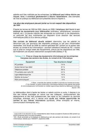 salariés sont bien maîtrisés par les entreprises. Le télétravail peut même réduire ces
                                                                       1
risques. Ainsi, il contribue généralement à réduire l’absentéisme . Des exemples
de mise en pratique du télétravail sont présentés dans le chapitre 5.

Les abus des employeurs peuvent porter sur le non-respect des dispositions
de l’ANI

D’après les termes de l’ANI de 2005, étendu en 2006, l’employeur doit fournir à son
employé les équipements pour télétravailler (ordinateur, périphériques, connexion
Internet, etc.). La grande majorité des entreprises se conforment à ces dispositions,
en particulier les plus importantes qui disposent d’une direction des services
informatiques (DSI) ou d’un service juridique.

Des contrats de télétravail abusifs existent néanmoins, que les salariés ne
dénoncent pas, par ignorance des dispositifs juridiques ou par peur d’éventuelles
                                                             2
représailles. Une étude de 2008 du cabinet spécialisé IDC portant sur le secteur des
études, du conseil et de l’informatique – pourtant utilisateurs intensifs de TIC – montre
que la prise en charge totale des équipements, prévue par les dispositions de l’ANI,
est finalement une situation relativement exceptionnelle (tableau n° 8).

    Tableau n° 8 : Prise en charge des équipements informatiques par les entreprises
          françaises des secteurs des études, du conseil et de l’informatique

                     Équipement                                   Taux de prise en charge*
    PC portable                                                               74 %
    Accès Internet haut débit                                                 61 %
    Téléphone portable                                                        29 %
    PC portable avec carte 3G                                                 24 %
    Ligne téléphonique fixe                                                   19 %
    Mobilier de bureau**                                                      15 %
    PDA communiquant                                                           3%
                              (*) Base : ensemble des salariés travaillant à domicile aux horaires de bureau.
                    (**) Au Canada, un grand constructeur informatique distribue à ses salariés des guides
             et une enveloppe pour commander du mobilier ergonomique destiné au télétravail à domicile.
                                                                                               Source : IDC


Le télétravailleur étant d’après les textes un salarié comme un autre, il dispose à ce
titre des mêmes avantages en nature que ses collègues : remboursement des
déplacements et des frais professionnels, des repas ou de l’utilisation du domicile
(chauffage, éclairage, etc.). Il devrait avoir accès aux mêmes opportunités de
carrière et aux mêmes informations (syndicats, offres d’emplois en interne,
communication d’entreprise, etc.).




1
  Jusqu’à 80 % de réduction du taux d’absentéisme selon l’étude européenne Sustel de 2002 portant sur
trente entreprises dans cinq pays européens.
2
  IDC, Étude sectorielle sur la pratique du télétravail au sein des secteurs des études, du conseil et de
l’informatique, réalisée pour l’ADESATT, septembre 2008.


Centre d’analyse stratégique                                                               Novembre 2009
                                                   - 45 -
www.strategie.gouv.fr
 