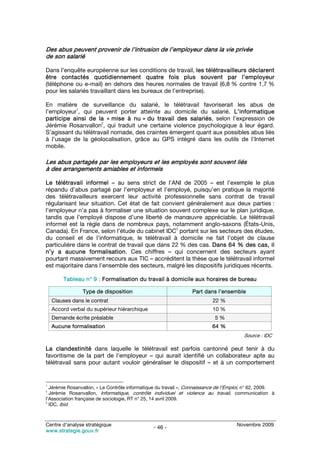 Des abus peuvent provenir de l’intrusion de l’employeur dans la vie privée
de son salarié

Dans l’enquête européenne sur les conditions de travail, les télétravailleurs déclarent
être contactés quotidiennement quatre fois plus souvent par l’employeur
(téléphone ou e-mail) en dehors des heures normales de travail (6,8 % contre 1,7 %
pour les salariés travaillant dans les bureaux de l’entreprise).

En matière de surveillance du salarié, le télétravail favoriserait les abus de
           1
l’employeur , qui peuvent porter atteinte au domicile du salarié. L’informatique
participe ainsi de la « mise à nu » du travail des salariés, selon l’expression de
                      2
Jérémie Rosanvallon , qui traduit une certaine violence psychologique à leur égard.
S’agissant du télétravail nomade, des craintes émergent quant aux possibles abus liés
à l’usage de la géolocalisation, grâce au GPS intégré dans les outils de l’Internet
mobile.

Les abus partagés par les employeurs et les employés sont souvent liés
à des arrangements amiables et informels

Le télétravail informel – au sens strict de l’ANI de 2005 – est l’exemple le plus
répandu d’abus partagé par l’employeur et l’employé, puisqu’en pratique la majorité
des télétravailleurs exercent leur activité professionnelle sans contrat de travail
régularisant leur situation. Cet état de fait convient généralement aux deux parties :
l’employeur n’a pas à formaliser une situation souvent complexe sur le plan juridique,
tandis que l’employé dispose d’une liberté de manœuvre appréciable. Le télétravail
informel est la règle dans de nombreux pays, notamment anglo-saxons (États-Unis,
                                                   3
Canada). En France, selon l’étude du cabinet IDC portant sur les secteurs des études,
du conseil et de l’informatique, le télétravail à domicile ne fait l’objet de clause
particulière dans le contrat de travail que dans 22 % des cas. Dans 64 % des cas, il
n’y a aucune formalisation. Ces chiffres – qui concernent des secteurs ayant
pourtant massivement recours aux TIC – accréditent la thèse que le télétravail informel
est majoritaire dans l’ensemble des secteurs, malgré les dispositifs juridiques récents.

        Tableau n° 9 : Formalisation du travail à domicile aux horaires de bureau

                Type de disposition                              Part dans l’ensemble
    Clauses dans le contrat                                               22 %
    Accord verbal du supérieur hiérarchique                               10 %
    Demande écrite préalable                                               5%
    Aucune formalisation                                                  64 %
                                                                                        Source : IDC

La clandestinité dans laquelle le télétravail est parfois cantonné peut tenir à du
favoritisme de la part de l’employeur – qui aurait identifié un collaborateur apte au
télétravail sans pour autant vouloir généraliser le dispositif – et à un comportement


1
  Jérémie Rosanvallon, « Le Contrôle informatique du travail », Connaissance de l’Emploi, n° 62, 2009.
2
  Jérémie Rosanvallon, Informatique, contrôle individuel et violence au travail, communication à
l’Association française de sociologie, RT n° 25, 14 avril 2009.
3
  IDC, ibid.



Centre d’analyse stratégique                                                         Novembre 2009
                                                - 46 -
www.strategie.gouv.fr
 