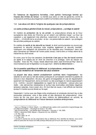 En l’absence de régulations formelles, c’est parfois l’entourage familial qui
                                  1
impose des limites de temps . La famille joue alors un rôle de garde-fou contre le
surtravail et contribue plus largement à définir la frontière entre travail et hors-travail.

1.2. Les abus ont été à l’origine de quelques cas de jurisprudence

Le cadre juridique général (Code du travail, jurisprudence…) protège le salarié
                                                          2
En matière de protection de la vie privée , la jurisprudence émane de la Cour
                                                                              3
européenne des droits de l’Homme qui en retient une définition large . La Cour de
cassation y est également très attentive, notamment à travers les notions de « vie
privée », « d’intimité de la vie privée » et de « vie personnelle du salarié » qui protègent
les activités publiques du salarié.

En matière de santé et de sécurité au travail, le droit communautaire ne couvre pas
                                                                                      4
seulement la sécurité physique mais englobe également la sécurité mentale ,
                                                                            5
impliquant une obligation de prévention et de résultats pour l’employeur dans ces
deux domaines qui relèvent de l’ordre public social, c’est-à-dire un niveau élevé de la
hiérarchie du droit social.

En outre, pour la Cour de cassation, le domicile n’est pas un lieu de travail comme
un autre et le salarié est en droit de chercher à le protéger, voire de refuser d’y
                                                                              6
travailler. Avec les TIC, l’enjeu réside désormais selon Jean-Emmanuel Ray dans la
reconnaissance par le législateur ou le juge d’un « droit à la déconnexion ».

Sur la question spécifique du télétravail, la jurisprudence, embryonnaire,
n’est pas révélatrice de l’ensemble des abus existants

La plupart des abus restent probablement confinés dans l’organisation : les
salariés ne sont pas au fait des textes juridiques et connaissent rarement la palette de
recours à leur disposition. De plus, les gains envisageables en cas de régularisation
(paiement de l’équipement, de la connexion ou des avantages en nature) apparaissent
à la « victime » souvent négligeables au regard de la complexité – perçue plus que
réelle – des démarches nécessaires et surtout des éventuelles retombées négatives
(pression salariale, mise à pied, etc.). En tout état de cause, il est difficile de trancher
puisqu’il n’existe aucune étude sur le sujet.

Cependant, il arrive que ces litiges entre employeurs et employés donnent lieu à des
                                                                             7
poursuites judiciaires, voire à des arrêts et des décisions de jurisprudence . Avec
moins de dix cas pour plus de deux millions de télétravailleurs en activité, la
jurisprudence du télétravail en France demeure toutefois embryonnaire.


1
  Jean-Luc Metzger et Olivier Cléach, « Le télétravail des cadres entre suractivité et apprentissage des
nouvelles temporalités », Sociologie du travail, n° 46, 2004.
2
  Jean-Emmanuel Ray, « Les libertés dans l’entreprise », Pouvoirs, n° 130, 2009.
3
  CEDH, 4 décembre 2008, Marper c. Royaume-Uni, req. 30562/04.
4
  J.-E. Ray, ibid.
5
  A. Supiot, 2004, op. cit.
6
  J.-E. Ray, ibid.
7
  L’annexe 6 recense les cas de jurisprudence liés au télétravail. Pour identifier les dérives, nous avons
utilisé en particulier les travaux de veille juridique effectués par le Forum des droits sur l’Internet.



Centre d’analyse stratégique                                                            Novembre 2009
                                                 - 48 -
www.strategie.gouv.fr
 