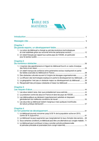 Introduction ................................................................................................................................ 7

Messages clés .......................................................................................................................... 9

Chapitre 1
De grands espoirs, un développement faible .............................................................. 12
      1. La notion de télétravail a changé au gré des évolutions technologiques
         et s’est stabilisée grâce aux accords entre les partenaires sociaux............................. 12
      2. Un retard français par rapport aux autres pays de l’OCDE, en particulier
         pour le secteur public ....................................................................................................... 16

Chapitre 2
De nombreux obstacles ........................................................................................................ 26
      1. L’examen des appréhensions à l’égard du télétravail fournit un cadre d’analyse
         des freins à son essor ....................................................................................................... 26
      2. Un relatif manque de confiance entre partenaires sociaux expliquerait en partie
         les faibles avancées du télétravail en France.................................................................. 28
      3. Des obstacles culturels souvent à l’origine de blocages organisationnels .................. 32
      4. La diffusion des technologies explique en partie le développement du télétravail ..... 37
      5. La géographie n’est pas un obstacle majeur au développement du télétravail .......... 39
      6. Récapitulatif des principaux obstacles à l’essor du télétravail ..................................... 39

Chapitre 3
Les risques d’abus .................................................................................................................. 44
      1. Les abus restent rares, bien que probablement sous-estimés ..................................... 44
      2. La protection contre les abus en France et dans les pays de l’OCDE ......................... 49
      3. Les télétravailleurs se déclarent majoritairement satisfaits et disposent
         généralement de meilleures conditions de travail .......................................................... 55
      4. Les abus liés au télétravail restent marginaux mais quelques incertitudes
         de nature juridique demeurent ......................................................................................... 57

Chapitre 4
Un fort potentiel de développement ................................................................................ 61
      1. Le télétravail pourrait concerner jusqu’à 50 % de la population active en 2015,
         contre 30 % aujourd’hui ................................................................................................... 61
      2. Le télétravail ne peut augmenter que marginalement le taux d’emploi des seniors ... 68
      3. Sous certaines conditions, le télétravail peut être une alternative aux congés maladie . 71
      4. Le télétravail peut contribuer à mieux concilier activité professionnelle
         et périodes prénatale et postnatale (hors congé maternité) .......................................... 75
 