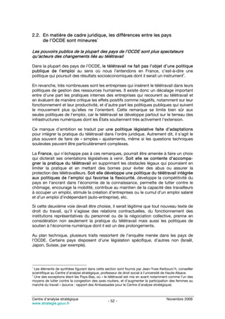2.2. En matière de cadre juridique, les différences entre les pays
     de l’OCDE sont mineures1

Les pouvoirs publics de la plupart des pays de l’OCDE sont plus spectateurs
qu’acteurs des changements liés au télétravail

Dans la plupart des pays de l’OCDE, le télétravail ne fait pas l’objet d’une politique
publique de l’emploi au sens où nous l’entendons en France, c’est-à-dire une
                                                                                  2
politique qui poursuit des résultats socioéconomiques dont il serait un instrument .

En revanche, très nombreuses sont les entreprises qui insèrent le télétravail dans leurs
politiques de gestion des ressources humaines. Il existe donc un décalage important
entre d’une part les pratiques internes des entreprises qui recourent au télétravail et
en évaluent de manière critique les effets positifs comme négatifs, notamment sur leur
fonctionnement et leur productivité, et d’autre part les politiques publiques qui suivent
le mouvement plus qu’elles ne l’orientent. Cette remarque se limite bien sûr aux
seules politiques de l’emploi, car le télétravail se développe partout sur le terreau des
infrastructures numériques dont les États soutiennent très activement l’extension.

Ce manque d’ambition se traduit par une politique législative faite d’adaptations
pour intégrer la pratique du télétravail dans l’ordre juridique. Autrement dit, il s’agit le
plus souvent de faire de « simples » ajustements, même si les questions techniques
soulevées peuvent être particulièrement complexes.

La France, qui n’échappe pas à ces remarques, pourrait être amenée à faire un choix
qui dicterait ses orientations législatives à venir. Soit elle se contente d’accompa-
gner la pratique du télétravail en supprimant les obstacles légaux qui pourraient en
limiter la pratique et en mettant des bornes pour éviter des abus ou assurer la
protection des télétravailleurs. Soit elle développe une politique du télétravail intégrée
aux politiques de l’emploi qui favorise la flexicurité, développe la compétitivité du
pays en l’ancrant dans l’économie de la connaissance, permette de lutter contre le
chômage, encourage la mobilité, contribue au maintien de la capacité des travailleurs
à occuper un emploi, stimule la création d’entreprises ou le cumul d’un emploi salarié
et d’un emploi d’indépendant (auto-entreprise), etc.

Si cette deuxième voie devait être choisie, il serait légitime que tout nouveau texte de
droit du travail, qu’il s’agisse des relations contractuelles, du fonctionnement des
institutions représentatives du personnel ou de la négociation collective, prenne en
considération non seulement la pratique du télétravail mais aussi les politiques de
soutien à l’économie numérique dont il est un des prolongements.

Au plan technique, plusieurs traits ressortent de l’enquête menée dans les pays de
l’OCDE. Certains pays disposent d’une législation spécifique, d’autres non (Israël,
Japon, Suisse, par exemple).




1
  Les éléments de synthèse figurant dans cette section sont fournis par Jean-Yves Kerbourc’h, conseiller
scientifique au Centre d’analyse stratégique, professeur de droit social à l’université de Haute-Alsace.
2
  Une des exceptions étant les Pays-Bas, où « le télétravail est mis en avant notamment comme l’un des
moyens de lutter contre la congestion des axes routiers, et d’augmenter la participation des femmes au
marché du travail » (source : rapport des Ambassades pour le Centre d’analyse stratégique).



Centre d’analyse stratégique                                                          Novembre 2009
                                                - 52 -
www.strategie.gouv.fr
 