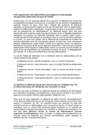 Entre segmentation des télétravailleurs par catégorie et vision globale,
les approches varient selon les pays de l’OCDE

Certains pays ont une approche globale de la question du télétravail qui transcende
les séparations juridiques d’exercice par un travailleur de son activité. En Australie par
exemple, l’agence de type « think tank » chargée des questions de télétravail
rattachée au gouvernement fédéral ne fait pas de distinction entre le télétravailleur
salarié et le télétravailleur indépendant. Toujours dans ce pays, une enquête a montré
que les perspectives de développement du télétravail étaient deux fois plus
importantes dans le secteur public que dans le secteur privé. Le Canada a également
développé une politique de télétravail ambitieuse dans le secteur public (mais il
n’existe pas de fonction publique au Canada au sens du droit de la fonction publique
en France). On peut donc penser que le télétravail est susceptible de modifier les
frontières dessinées entre les trois grands régimes d’emploi que nous connaissons
(salariat, indépendance, emploi public). Il serait donc opportun d’avoir une approche
générale de la question plutôt qu’une approche segmentée. C’est ainsi que la grande
indépendance dans laquelle un télétravailleur exerce son activité pourrait remettre en
cause le lien de subordination qui caractérise le contrat de travail : au Royaume-Uni
par exemple, 41 % des auto-entrepreneurs sont des télétravailleurs.

Le cas de l’Italie est intéressant car la distinction entre les télétravailleurs est de
nature juridique et très précise :
–    le télétravail comme « activité d’entreprise » avec un contrat d’entreprise ;
–    le télétravail comme « travail autonome » avec un contrat d’activité professionnelle
     libérale ;
–    le télétravail comme « travail para-salarié » avec un contrat de travail de para-
     salarié ;
–    le télétravail comme « travail salarié » avec un contrat de travail salarié ordinaire ;
–    le télétravail comme « travail salarié décentré » avec un contrat de travail salarié à
     domicile.

La définition du télétravail repose dans tous les pays sur l’utilisation des TIC,
en dehors des locaux de l’entreprise, pour accomplir un travail

Dans tous les pays, la définition du télétravail repose sur l’utilisation de technologies
de l’information (l’ordinateur principalement), le plus souvent couplée à une techno-
logie de communication (Internet, géolocalisation, téléphone, etc.).

Dans tous les pays également, le télétravail se définit comme l’accomplissement
d’une tâche en dehors des locaux de l’entreprise. Cette condition se cumule à celle
relative à l’utilisation de TIC. Un chauffeur-livreur par exemple ne sera pas
considéré comme un télétravailleur, mais il pourrait le devenir s’il devait utiliser un
ordinateur, voire un simple PDA (Personal Digital Assistant) ou un système de
géolocalisation embarqué permettant de maintenir le contact avec l’entreprise. On
voit que, sans définition stricte, le nombre de télétravailleurs pourrait
augmenter considérablement. Ainsi, en Suède, un débat porte actuellement sur le
concept même de télétravail que certains commentateurs jugent dépassé, lui
préférant celui de « travail flexible/mobile ».




Centre d’analyse stratégique                                                  Novembre 2009
                                            - 53 -
www.strategie.gouv.fr
 