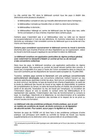 Le rôle central des TIC dans le télétravail conduit tous les pays à établir des
                                       1
distinctions entre plusieurs situations :
–    le télétravailleur complet et celui qui travaille alternativement dans l’entreprise ;
–    le télétravailleur nomade qui travaille chez un client ou dans tout autre lieu ;
–    le télétravailleur à domicile ;
–    le télétravailleur hébergé en centre de télétravail (cas de figure plus rare, cette
     forme connaissant un taux d’échec important dans certains pays).

Certains pays n’assimilent pas à un télétravailleur celui ou celle qui ne répond
qu’occasionnellement à l’une de ces définitions. En Autriche notamment, le travail à
domicile sur ordinateur n’est considéré comme du télétravail que si sa durée est d’au
moins une heure par jour.

Certains pays considèrent exclusivement le télétravail comme du travail à domicile
(Autriche) alors que d’autres (France) ont deux législations qui se superposent : statut
du travail à domicile auquel s’applique le cas échéant le statut du télétravail.

Le télétravail constitue une application particulière du régime juridique général,
avec notamment la nécessité d’établir un contrat ad hoc ou de renvoyer
à des conventions collectives

Dans tous les pays, le télétravail constitue une application particulière du régime
juridique général. Des avenants au contrat de travail doivent parfois être conclus. Il
existe peu d’originalité d’un pays à l’autre de l’Union européenne dans la mesure où
tous sont contraints par les dispositions de l’accord-cadre européen du 16 juillet 2002.

Toutefois, certains pays comme le Danemark ont une politique conventionnelle
particulièrement développée. Les conventions collectives mettent l’accent sur des
mesures spécifiques destinées à éviter les abus. Sont pris en considération, au regard
du droit commun, les tâches, le type de travail et son champ d’application, le cadre de
la durée du télétravail (les heures de travail et les règles de disponibilité), le système
de comptabilisation du temps, le cadre de travail (bureau et chaise), les procédures de
santé et de sécurité, l’évaluation du lieu de travail par l’employeur, la circulation de
l’information depuis et vers la société, le contact entre les télétravailleurs et le
représentant des salariés, l’indemnisation des frais de fonctionnement (y compris le
loyer, le chauffage, l’électricité et le téléphone), la non-discrimination et le caractère
volontaire du télétravail, la protection des données et le respect de la vie privé ou
encore l’accès à la formation.

Le télétravail crée des problèmes juridiques d’ordre pratique, que ce soit
en matière de conditions de travail, de droits communs ou de législation
de sécurité sociale. Pour autant, aucun pays n’a légiféré sur le sujet

Nombre de pays de l’OCDE ont dû faire face à des problèmes juridiques d’ordre
pratique. Les principaux sont relatifs au contrôle du temps de travail, aux heures
supplémentaires et à la distinction entre vie personnelle et vie professionnelle.


1
 On remarquera la proximité de cette typologie avec celle établie par le Forum des droits sur l’Internet en
2004.



Centre d’analyse stratégique                                                             Novembre 2009
                                                  - 54 -
www.strategie.gouv.fr
 