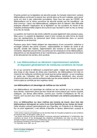 D’autres portent sur la législation de sécurité sociale. Au Canada notamment, certains
télétravailleurs continuent à exercer leur activité alors qu’ils sont malades, sans savoir
qu’ils ont droit à des indemnités journalières. Dans tous les pays de l’OCDE, les
télétravailleurs ont la même couverture de sécurité sociale que les travailleurs « de
droit commun » (donc non-télétravailleurs), catégorie dont ils relèvent. Des difficultés
pratiques affectent l’application de la législation sur les accidents du travail et les
maladies professionnelles (régime de la preuve que l’accident a bien eu lieu au temps
et au lieu du travail).

La question de l’exercice des droits collectifs se pose également dans plusieurs pays.
Mais aucun n’a adopté de législation visant à tenir compte de cette forme de travail
pour les représentants du personnel (sauf droits conventionnels dans un accord
d’entreprise ou de branche).

Plusieurs pays (dont l’Italie) obligent les négociateurs d’une convention collective à
envisager certains des points suivants : responsabilités en matière de santé et de
sécurité, échelle des salaires, réglementation des horaires et des heures supplé-
mentaires, dépenses pouvant être couvertes par les employeurs et les télétravailleurs,
dispositions sur les équipements et leur maintenance, garanties d’accès à la formation
et de déroulement de carrière, droit syndical.



3. Les télétravailleurs se déclarent majoritairement satisfaits
   et disposent généralement de meilleures conditions de travail

En ce qui concerne le télétravail à proprement parler, malgré des horaires souvent
plus longs et des risques de stress plus importants, les télétravailleurs font état en
                                                                     1
moyenne de meilleures conditions de travail que les autres salariés , ce qui s’explique
                                     2
en partie par l’utilisation des TIC . Les télétravailleurs bénéficient plus souvent
d’autonomie dans leur activité professionnelle que les autres salariés. Ils sont en outre
moins sujets au contrôle par leur supérieur direct.

Les télétravailleurs ont davantage de maîtrise sur leur activité

Les télétravailleurs ont davantage de maîtrise sur leur activité et sur le contenu de
leurs tâches, notamment parce que leur travail est moins prescrit par l’action d’autres
collègues. Les tâches elles-mêmes, comme pour nombre d’utilisateurs de TIC en
France, sont souvent plus riches, ces outils favorisant une certaine polyvalence du
        3
salarié .

Ainsi, un télétravailleur sur deux maîtrise ses horaires de travail, deux tiers des
télétravailleurs témoignant en outre d’une forte flexibilité de leur temps de travail.
Cette situation prévaut particulièrement aux Pays-Bas, en Finlande et en Allemagne.
Sur ce point également, il est difficile d’identifier le facteur déterminant, puisque le

1
  Cette section s’appuie principalement sur les données tirées de l’enquête européenne sur les conditions
de travail de 2005 : A. Broughton, 2006, op. cit.
2
  Les études confirment que les technologies numériques participent généralement à l’amélioration des
conditions de travail. Et les témoignages des utilisateurs d’ordinateurs vont dans ce sens. Voir par
exemple Fondation européenne pour l’amélioration des conditions de vie et de travail, Use of Technology
and Working Conditions in the European Union, 2006.
3
  N. Colombier et al., 2007, op. cit.



Centre d’analyse stratégique                                                           Novembre 2009
                                                 - 55 -
www.strategie.gouv.fr
 